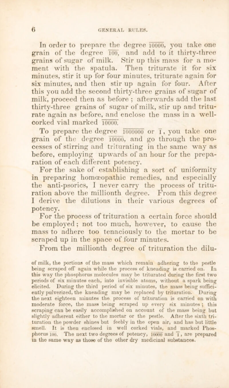 In order to prepare the degree iooou, you take one grain of the degree Too, and add to it thirty-three grains of sugar of milk. Stir up this mass for a mo- ment with the spatula. Then triturate it for six minutes, stir it up for four minutes, triturate again for six minutes, and then stir up again for four. After this you add the second thirty-three grains of sugar of milk, proceed then as before ; afterwards add the last thirty-three grains of sugar of milk, stir up and tritu- rate again as before, and enclose the mass in a well- corked vial marked 10000. To prepare the degree foooooo or T, you take one grain of the degree 10000, and go through the pro- cesses of stirring and triturating in the same way as before, employing upwards of an hour for the prepa- ration of each different potency. For the sake of establishing a sort of uniformity in preparing homoeopathic remedies, and especially the anti-psorics, I never carry the process of tritu- ration above the millionth degree. From this degree I derive the dilutions in their various degrees of potency. For the process of trituration a certain force should be employed ; not too much, however, to cause the mass to adhere too tenaciously to the mortar to be scraped up in the space of four minutes. From the millionth degree of trituration the dilu- of milk, the portions of the mass which remain adhering to the postle being scraped off again while the process of kneading is carried on. In this way the phosphorus molecules may be triturated during the first twro periods of six minutes each, into invisible atoms, without a spark being elicited. During the third period of six minutes, the mass being suffici- ently pulverized, the kneading maybe replaced by trituration. During the next eighteen minutes the process of trituration is carried on with moderate force, the mass being scraped up every six minutes ; this scraping can be easily accomplished on account of the mass being but slightly adherent either to the mortar or the pestle. After the sixth tri- turation the powder shines but feebly in the open air, and has but little smell. It is then enclosed in well corked vials, and marked Phos- phorus 100. The next two degrees of potency, mood and 7, are prepared in the same way as those of the other dry medicinal substances.