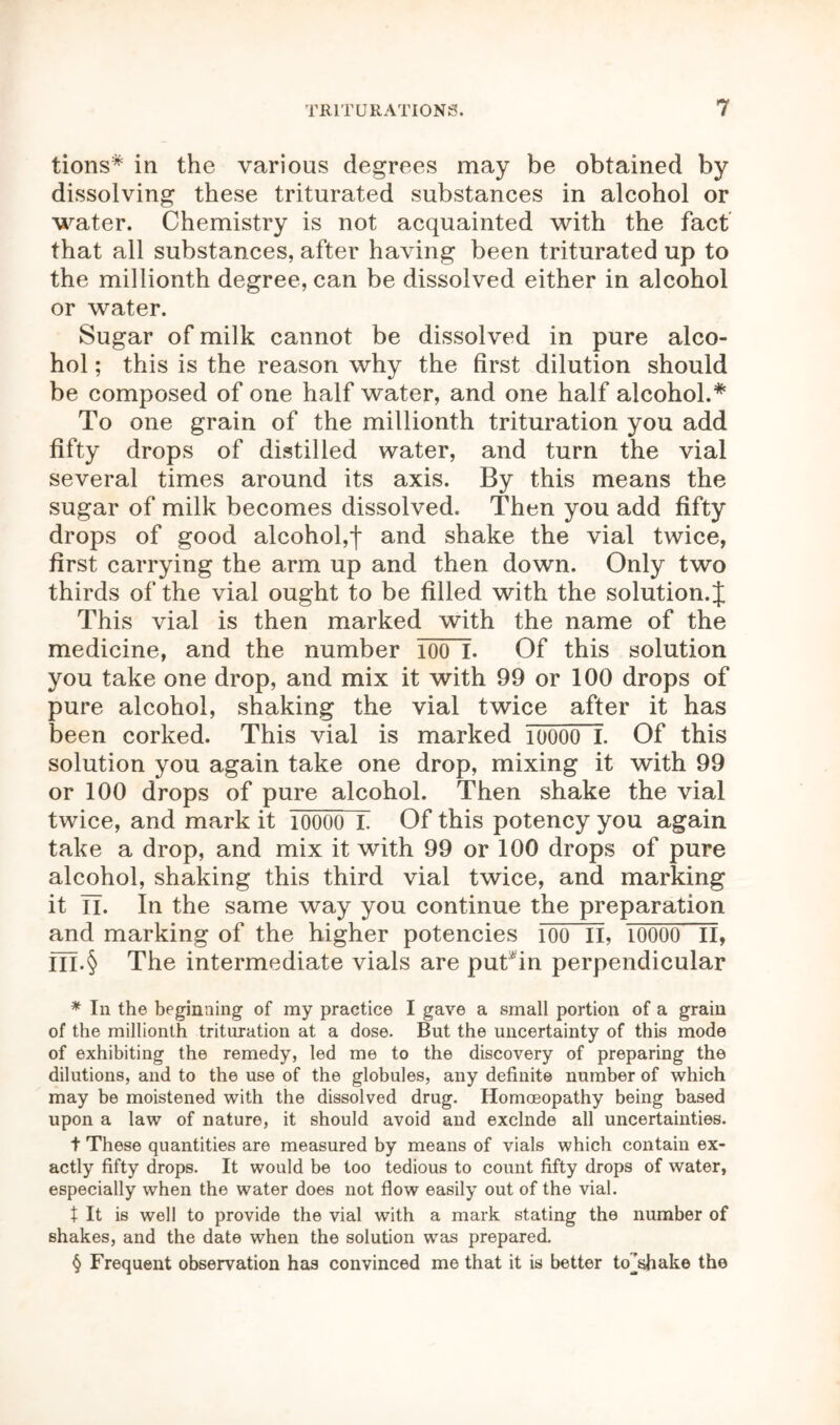 tions* * * § in the various degrees may be obtained by dissolving these triturated substances in alcohol or water. Chemistry is not acquainted with the fact that all substances, after having been triturated up to the millionth degree, can be dissolved either in alcohol or water. Sugar of milk cannot be dissolved in pure alco- hol ; this is the reason why the first dilution should be composed of one half water, and one half alcohol.* To one grain of the millionth trituration you add fifty drops of distilled water, and turn the vial several times around its axis. By this means the sugar of milk becomes dissolved. Then you add fifty drops of good alcohol,f and shake the vial twice, first carrying the arm up and then down. Only two thirds of the vial ought to be filled with the solution. J This vial is then marked with the name of the medicine, and the number 100 I. Of this solution you take one drop, and mix it with 99 or 100 drops of pure alcohol, shaking the vial twice after it has been corked. This vial is marked ioooo I. Of this solution you again take one drop, mixing it with 99 or 100 drops of pure alcohol. Then shake the vial twice, and mark it ioooo I. Of this potency you again take a drop, and mix it with 99 or 100 drops of pure alcohol, shaking this third vial twice, and marking it n. In the same way you continue the preparation and marking of the higher potencies 100 II, IOOOO II, m.§ The intermediate vials are puCin perpendicular * In the beginning of my practice I gave a small portion of a grain of the millionth trituration at a dose. But the uncertainty of this mode of exhibiting the remedy, led me to the discovery of preparing the dilutions, and to the use of the globules, any definite number of which may be moistened with the dissolved drug. Homoeopathy being based upon a law of nature, it should avoid and exclnde all uncertainties. t These quantities are measured by means of vials which contain ex- actly fifty drops. It would be too tedious to count fifty drops of water, especially when the water does not flow easily out of the vial. t It is well to provide the vial with a mark stating the number of shakes, and the date when the solution was prepared. § Frequent observation has convinced me that it is better UTshake the
