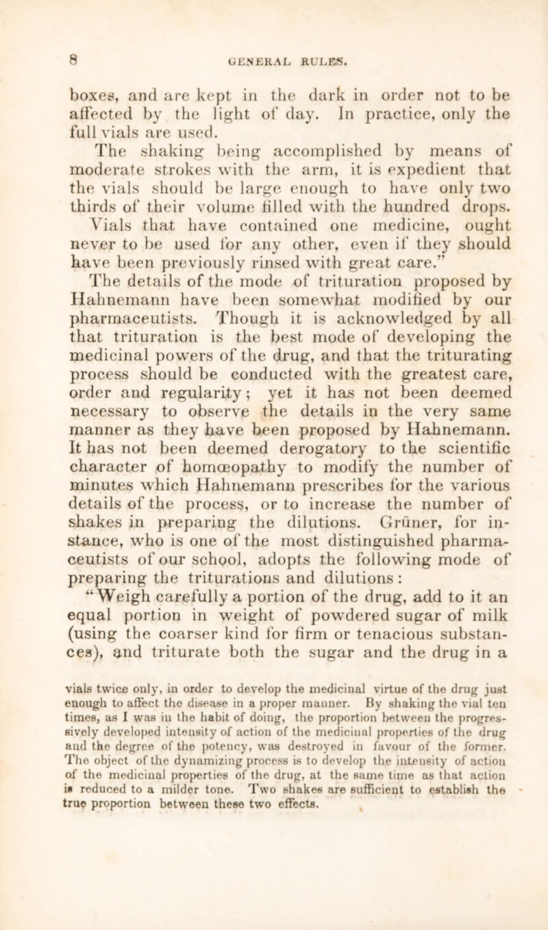 boxes, and are kept in the dark in order not to be affected by the light of day. In practice, only the full vials are used. The shaking being accomplished by means of moderate strokes with the arm, it is expedient that the vials should be large enough to have only two thirds of* their volume filled with the hundred drops. Vials that have contained one medicine, ought never to be used for any other, even if they should have been previously rinsed with great care.” The details of the mode of trituration proposed by Hahnemann have been somewhat modified by our pharmaceutists. Though it is acknowledged by all that trituration is the best mode of developing the medicinal powers of the drug, and that the triturating process should be conducted with the greatest care, order and regularity; yet it has not been deemed necessary to observe the details in the very same manner as they have been proposed by Hahnemann. It has not been deemed derogatory to the scientific character of homoeopathy to modify the number of minutes which Hahnemann prescribes for the various details of the process, or to increase the number of shakes in preparing the dilutions. Griiner, for in- stance, who is one of the most distinguished pharma- ceutists of our school, adopts the following mode of preparing the triturations and dilutions : “Weigh carefully a portion of the drug, add to it an equal portion in wTeight of powTdered sugar of milk (using the coarser kind for firm or tenacious substan- ces), and triturate both the sugar and the drug in a vials twice only, in order to develop the medicinal virtue of the drug just enough to affect the disease in a proper manner. By shaking the vial ten times, as I was in the habit of doing, the proportion between the progres- sively developed intensity of action of the medicinal properties of the drug and the degree of the potency, was destroyed in favour of the former. The object of the dynamizing process is to develop the intensity of action of the medicinal properties of the drug, at the same time as that action is reduced to a milder tone. Two shakes are sufficient to establish the true proportion between these two effects.