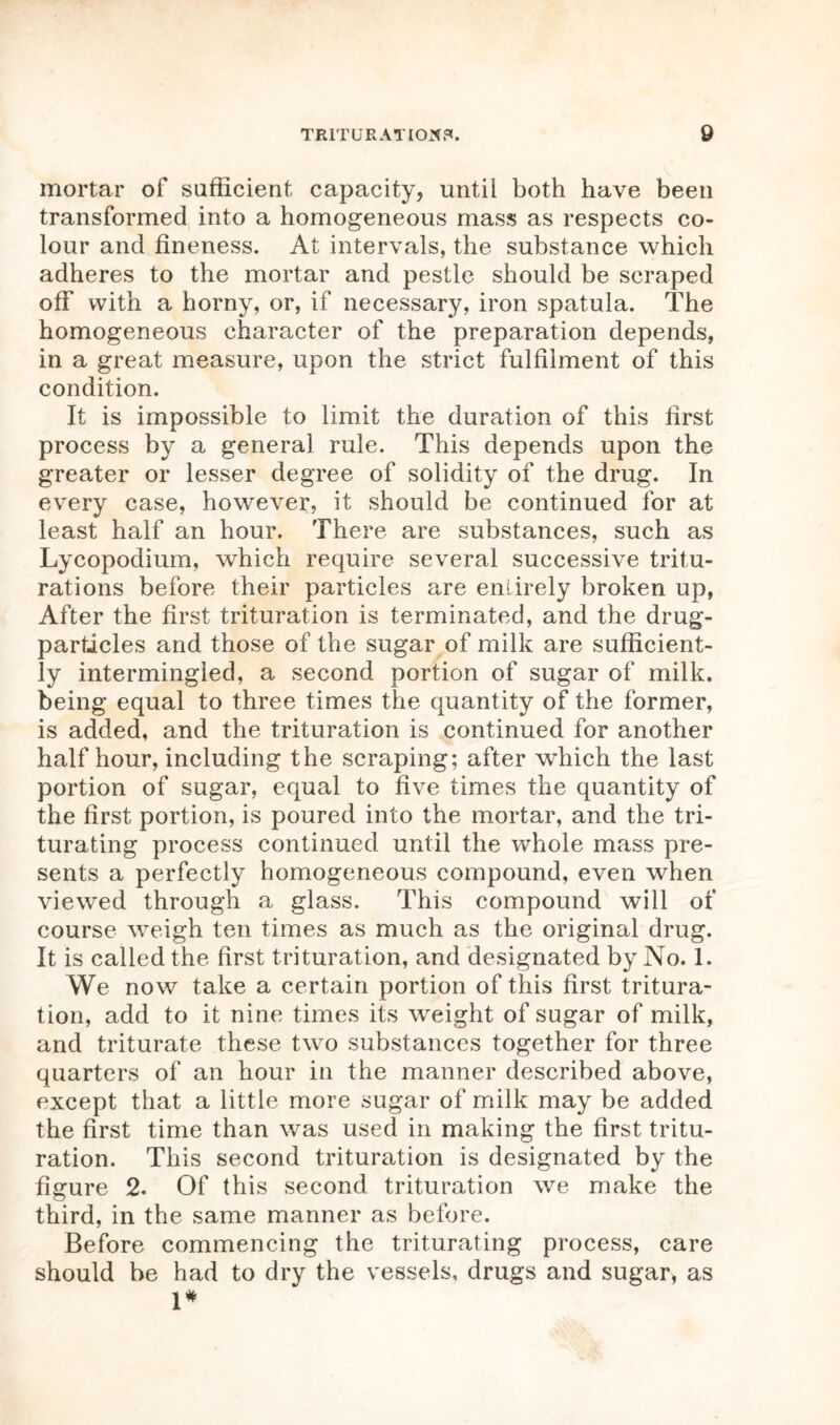 mortar of sufficient capacity, until both have been transformed into a homogeneous mass as respects co- lour and fineness. At intervals, the substance which adheres to the mortar and pestle should be scraped off with a horny, or, if necessary, iron spatula. The homogeneous character of the preparation depends, in a great measure, upon the strict fulfilment of this condition. It is impossible to limit the duration of this first process by a general rule. This depends upon the greater or lesser degree of solidity of the drug. In every case, however, it should be continued for at least half an hour. There are substances, such as Lycopodium, which require several successive tritu- rations before their particles are entirely broken up, After the first trituration is terminated, and the drug- particles and those of the sugar of milk are sufficient- ly intermingled, a second portion of sugar of milk, being equal to three times the quantity of the former, is added, and the trituration is continued for another half hour, including the scraping; after which the last portion of sugar, equal to five times the quantity of the first portion, is poured into the mortar, and the tri- turating process continued until the whole mass pre- sents a perfectly homogeneous compound, even when viewed through a glass. This compound will of course weigh ten times as much as the original drug. It is called the first trituration, and designated by No. 1. We now take a certain portion of this first tritura- tion, add to it nine times its weight of sugar of milk, and triturate these two substances together for three quarters of an hour in the manner described above, except that a little more sugar of milk may be added the first time than was used in making the first tritu- ration. This second trituration is designated by the figure 2. Of this second trituration we make the third, in the same manner as before. Before commencing the triturating process, care should be had to dry the vessels, drugs and sugar, as 1*
