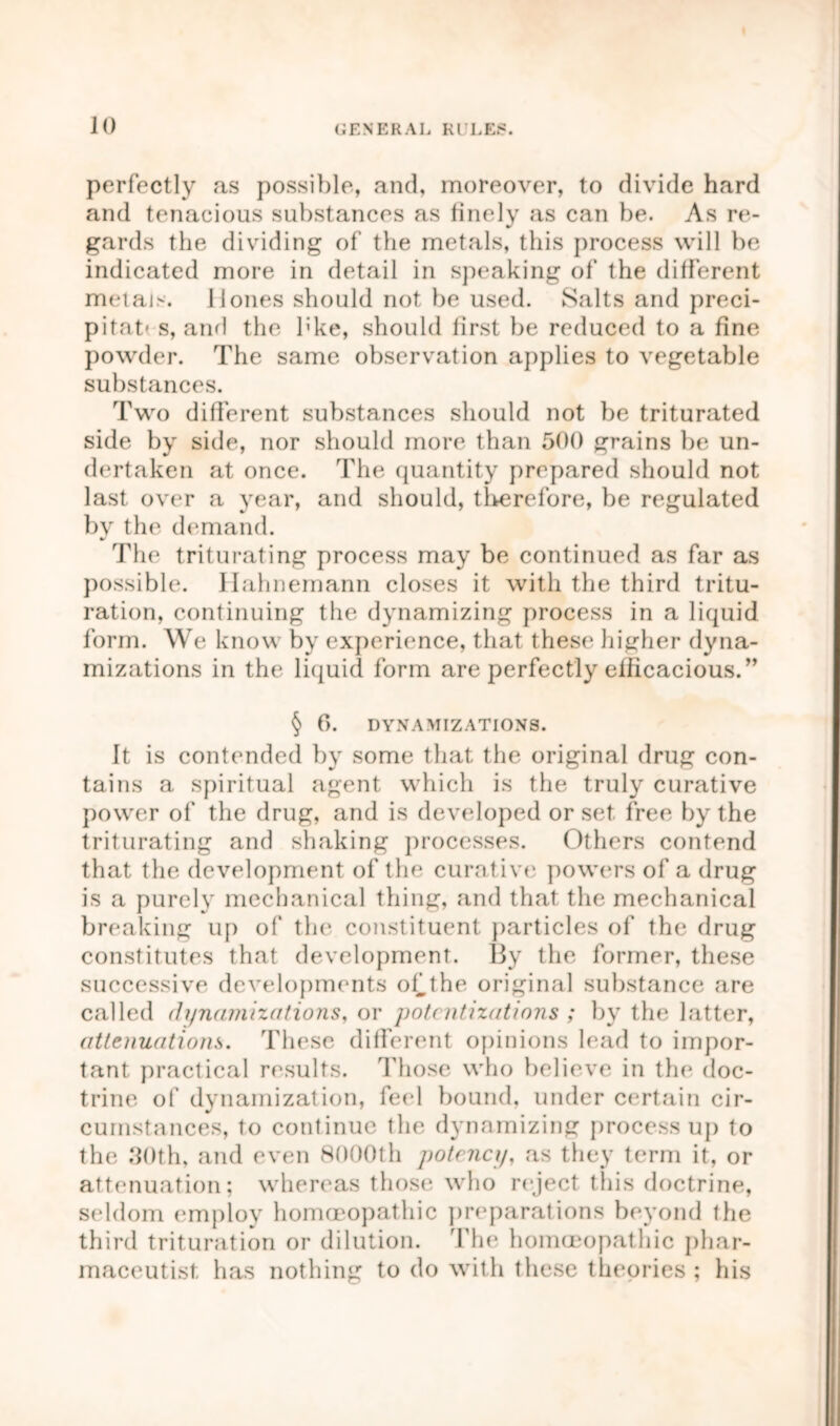 perfectly as possible, and, moreover, to divide hard and tenacious substances as finely as can be. As re- gards the dividing of the metals, this process will be indicated more in detail in speaking of the different metais. Hones should not be used. Salts and preci- pitat's, and the l:ke, should lirst be reduced to a fine powder. The same observation applies to vegetable substances. Two different substances should not be triturated side by side, nor should more than 500 grains be un- dertaken at once. The quantity prepared should not last over a year, and should, therefore, be regulated by the demand. The triturating process may be continued as far as possible. Hahnemann closes it with the third tritu- ration, continuing the dynamizing process in a liquid form. We know by experience, that these higher dyna- mizations in the liquid form are perfectly efficacious.” § 6. DYNAMIZATIONS. It is contended by some that the original drug con- tains a spiritual agent which is the truly curative power of the drug, and is developed or set free by the triturating and shaking processes. Others contend that the development of the curative powers of a drug is a purely mechanical thing, and that the mechanical breaking up of the constituent particles of the drug constitutes that development. By the former, these successive developments of the original substance are called dynamizations, or potcntizations ; by the latter, attenuations. These different opinions lead to impor- tant practical results. Those who believe in the doc- trine of dynamization, feel bound, under certain cir- cumstances, to continue the dynamizing process up to the 30th, and even 8000th potency, as they term it, or attenuation; whereas those who reject this doctrine, seldom employ homoeopathic preparations beyond the third trituration or dilution. The homoeopathic phar- maceutist has nothing to do with these theories; his