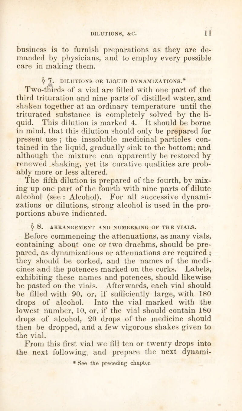 DILUTIONS, &C. business is to furnish preparations as they are de- manded by physicians, and to employ every possible care in making them. § 7. DILUTIONS OR LIQUID DYNAMIZATIONS.* 'v ' Two-thirds of a vial are filled with one part of the third trituration and nine parts of distilled water, and shaken together at an ordinary temperature until the triturated substance is completely solved by the li- quid. This dilution is marked 4. It should be borne in mind, that this dilution should only be prepared for present use ; the inssoluble medicinal particles con- tained in the liquid, gradually sink to the bottom; and although the mixture can apparently be restored by renewed shaking, yet its curative qualities are prob- ably more or less altered. The fifth dilution is prepared of the fourth, by mix- ing up one part of the fourth with nine parts of dilute alcohol (see: Alcohol). For all successive dynami- zations or dilutions, strong alcohol is used in the pro- portions above indicated. § 8. ARRANGEMENT AND NUMBERING OF THE VIALS. Before commencing the attenuations, as many vials, containing about one or two drachms, should be pre- pared, as dynamizations or attenuations are required ; they should be corked, and the names of the medi- cines and the potences marked on the corks. Labels, exhibiting these names and potences, should likewise be pasted on the vials. Afterwards, each vial should be filled with 90, or, if sufficiently large, with 180 drops of alcohol. Into the vial marked with the lowest number, 10, or, if the vial should contain 180 drops of alcohol, 20 drops of the medicine should then be dropped, and a few vigorous shakes given to the vial. From this first vial we fill ten or twenty drops into the next following, and prepare the next dynami- * See the preceding chapter.