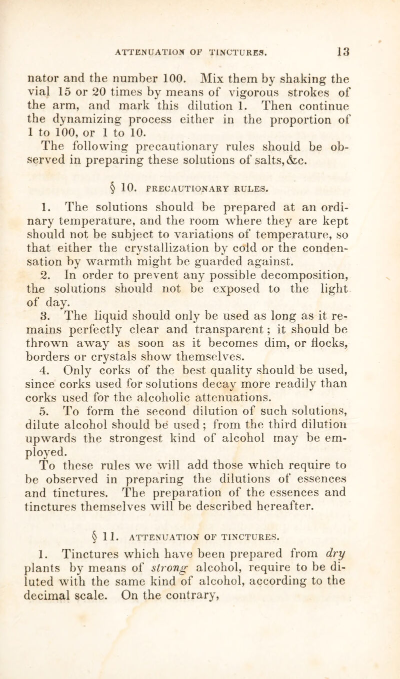 nator and the number 100. Mix them by shaking the vial 15 or 20 times by means of vigorous strokes of the arm, and mark this dilution 1. Then continue the dynamizing process either in the proportion of 1 to 100, or 1 to 10. The following precautionary rules should be ob- served in preparing these solutions of salts, &c. § 10. PRECAUTIONARY RULES. 1. The solutions should be prepared at an ordi- nary temperature, and the room where they are kept should not be subject to variations of temperature, so that either the crystallization by cold or the conden- sation by warmth might be guarded against. 2. In order to prevent any possible decomposition, the solutions should not be exposed to the light of day. 3. The liquid should only be used as long as it re- mains perfectly clear and transparent; it should be thrown away as soon as it becomes dim, or flocks, borders or crystals show themselves. 4. Only corks of the best quality should be used, since corks used for solutions decay more readily than corks used for the alcoholic attenuations. 5. To form the second dilution of such solutions, dilute alcohol should be used ; from the third dilution upwards the strongest kind of alcohol may be em- ployed. To these rules we will add those which require to be observed in preparing the dilutions of essences and tinctures. The preparation of the essences and tinctures themselves will be described hereafter. § 11. ATTENUATION OF TINCTURES. 1. Tinctures which have been prepared from dry plants by means of strong alcohol, require to be di- luted with the same kind of alcohol, according to the decimal scale. On the contrary,