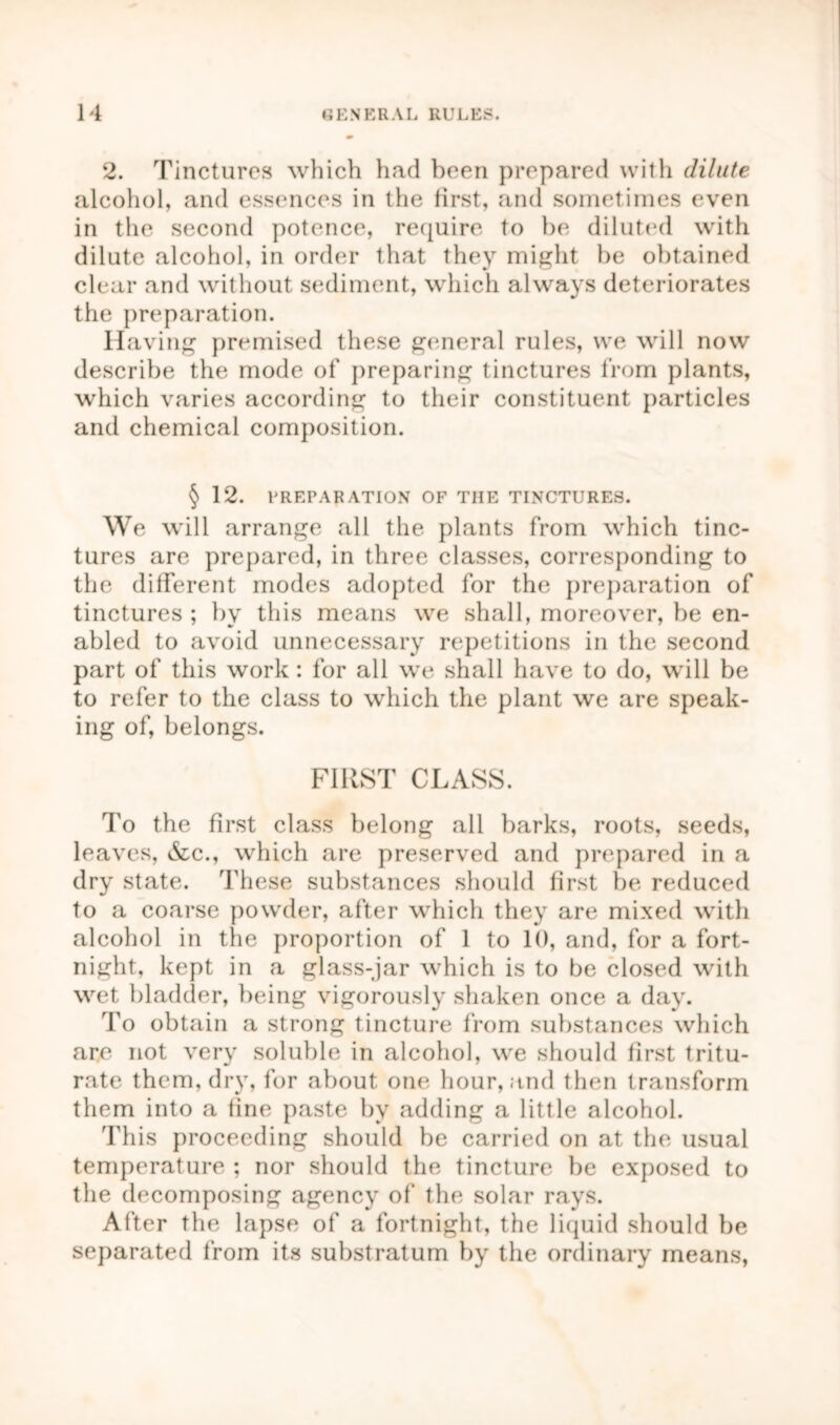 2. Tinctures which had been prepared with dilute alcohol, and essences in the first, and sometimes even in the second potence, require to be diluted with dilute alcohol, in order that they might be obtained clear and without sediment, which always deteriorates the preparation. Having premised these general rules, we will now describe the mode of preparing tinctures from plants, which varies according to their constituent particles and chemical composition. § 12. PREPARATION OF TIIE TINCTURES. We will arrange all the plants from which tinc- tures are prepared, in three classes, corresponding to the different modes adopted for the preparation of tinctures ; by this means we shall, moreover, be en- abled to avoid unnecessary repetitions in the second part of this work: for all we shall have to do, will be to refer to the class to which the plant we are speak- ing of, belongs. FIRST CLASS. To the first class belong all barks, roots, seeds, leaves, &c., which are preserved and prepared in a dry state. These substances should first be reduced to a coarse powder, after which they are mixed with alcohol in the proportion of 1 to 10, and, for a fort- night, kept in a glass-jar which is to be closed with wet bladder, being vigorously shaken once a day. To obtain a strong tincture from substances which are not very soluble in alcohol, we should first tritu- rate them, dr}r, for about one hour, and then transform them into a fine paste by adding a little alcohol. This proceeding should be carried on at the usual temperature ; nor should the tincture be exposed to the decomposing agency of the solar rays. After the lapse of a fortnight, the liquid should be separated from its substratum by the ordinary means,