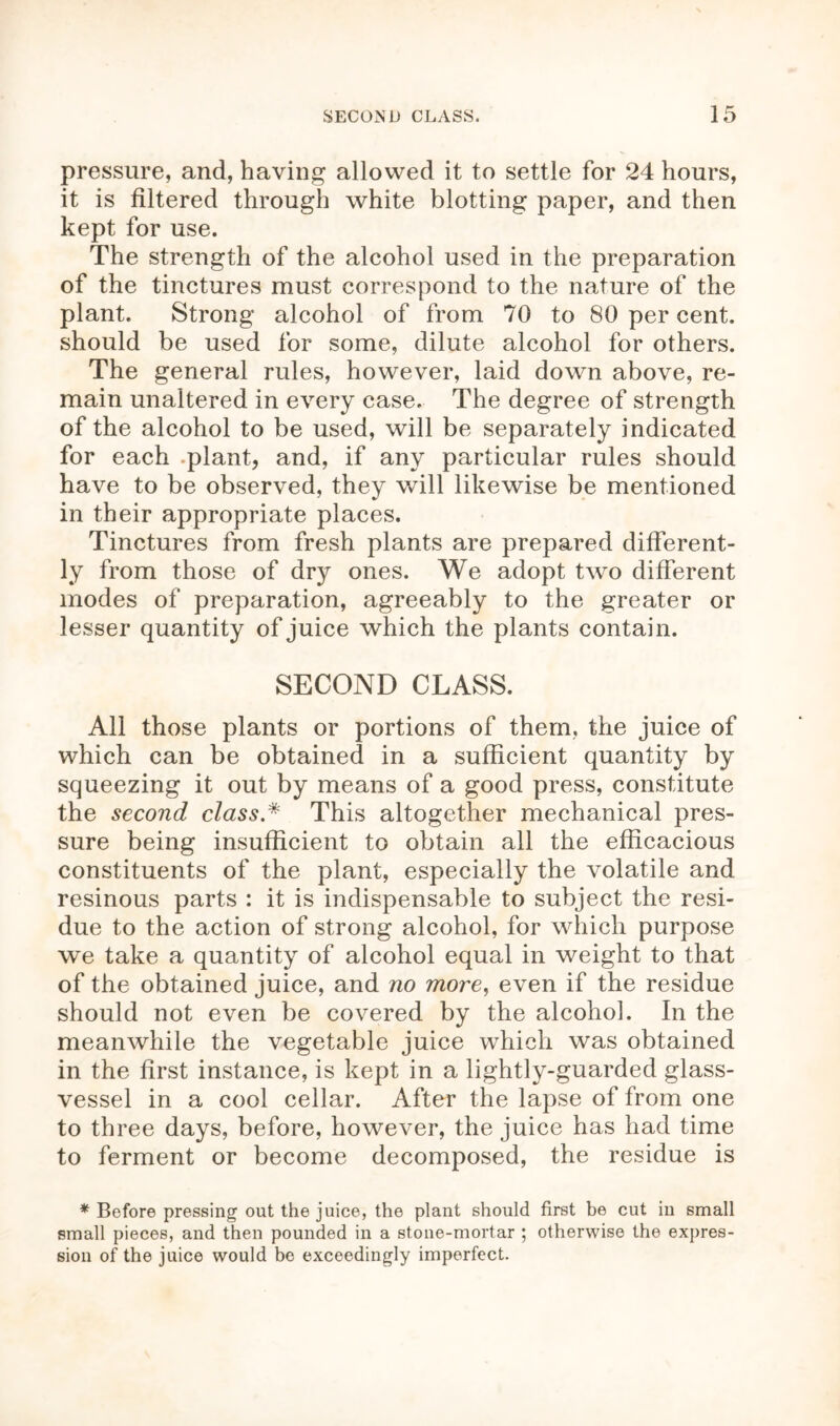 pressure, and, having allowed it to settle for 24 hours, it is filtered through white blotting paper, and then kept for use. The strength of the alcohol used in the preparation of the tinctures must correspond to the nature of the plant. Strong alcohol of from 70 to 80 per cent, should be used for some, dilute alcohol for others. The general rules, however, laid down above, re- main unaltered in every case. The degree of strength of the alcohol to be used, will be separately indicated for each plant, and, if any particular rules should have to be observed, they will likewise be mentioned in their appropriate places. Tinctures from fresh plants are prepared different- ly from those of dry ones. We adopt two different modes of preparation, agreeably to the greater or lesser quantity of juice which the plants contain. SECOND CLASS. All those plants or portions of them, the juice of which can be obtained in a sufficient quantity by squeezing it out by means of a good press, constitute the second class * This altogether mechanical pres- sure being insufficient to obtain all the efficacious constituents of the plant, especially the volatile and resinous parts : it is indispensable to subject the resi- due to the action of strong alcohol, for which purpose we take a quantity of alcohol equal in weight to that of the obtained juice, and no more, even if the residue should not even be covered by the alcohol. In the meanwhile the vegetable juice which was obtained in the first instance, is kept in a lightly-guarded glass- vessel in a cool cellar. After the lapse of from one to three days, before, however, the juice has had time to ferment or become decomposed, the residue is * Before pressing out the juice, the plant should first be cut in small small pieces, and then pounded in a stone-mortar ; otherwise the expres- sion of the juice would be exceedingly imperfect.