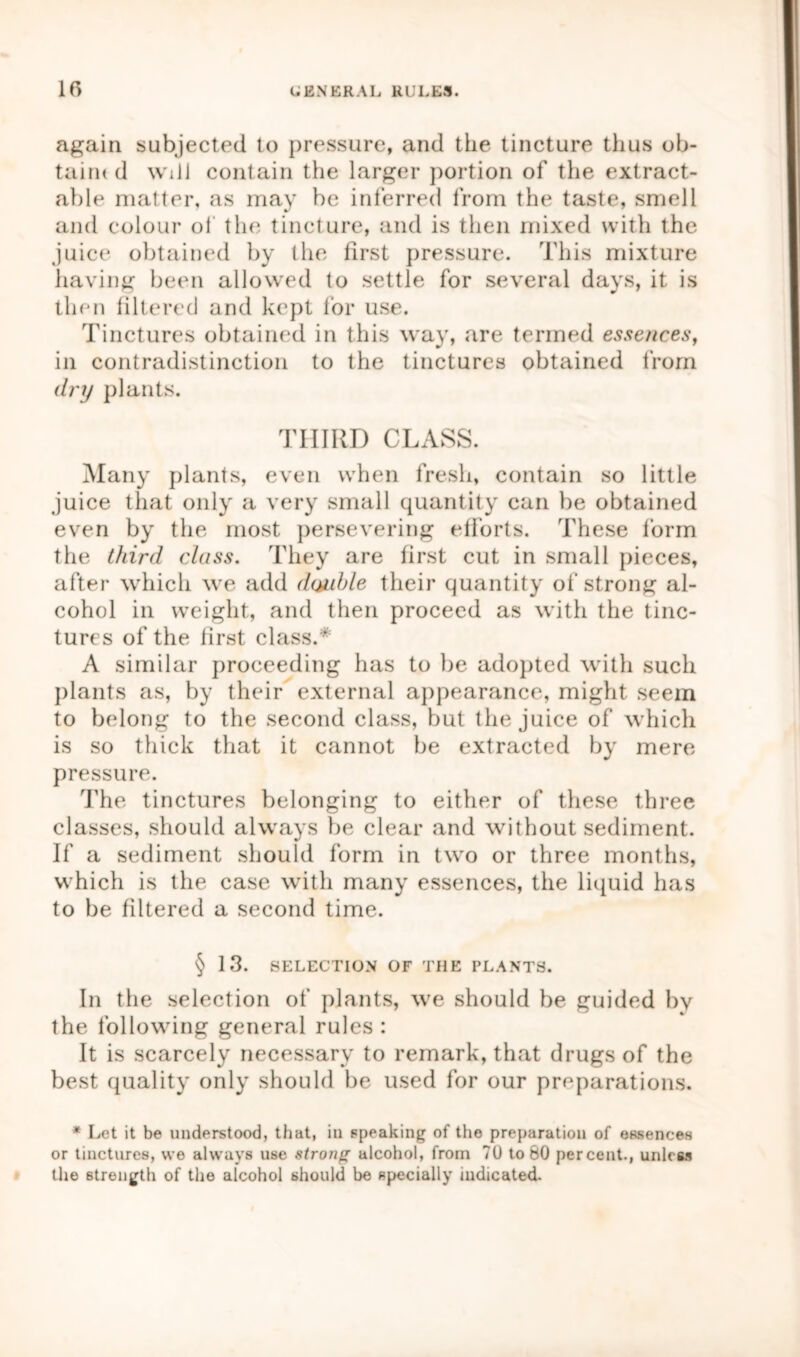 again subjected to pressure, and the tincture thus ob- taim d wdl contain the larger portion of the extract- able matter, as may be inferred from the taste, smell and colour of the tincture, and is then mixed with the juice obtained by the first pressure. This mixture having been allowed to settle for several days, it is then filtered and kept for use. Tinctures obtained in this way, are termed essences, in contradistinction to the tinctures obtained from dry plants. THIRD CLASS. Many plants, even when fresh, contain so little juice that only a very small quantity can be obtained even by the most persevering efforts. These form the third class. They are first cut in small pieces, after which we add doxdjle their quantity of strong al- cohol in weight, and then proceed as with the tinc- tures of the first class.  A similar proceeding has to be adopted with such plants as, by their external appearance, might seem to belong to the second class, but the juice of which is so thick that it cannot be extracted by mere pressure. The tinctures belonging to either of these three classes, should always be clear and without sediment. If a sediment should form in two or three months, which is the case with many essences, the liquid has to be filtered a second time. § 13. SELECTION OF THE PLANTS. In the selection of plants, we should be guided by the following general rules : It is scarcely necessary to remark, that drugs of the best quality only should be used for our preparations. * Let it be understood, that, in speaking of the preparation of essences or tinctures, we always use strong alcohol, from 70 to 60 percent., unless the strength of the alcohol should be specially indicated.