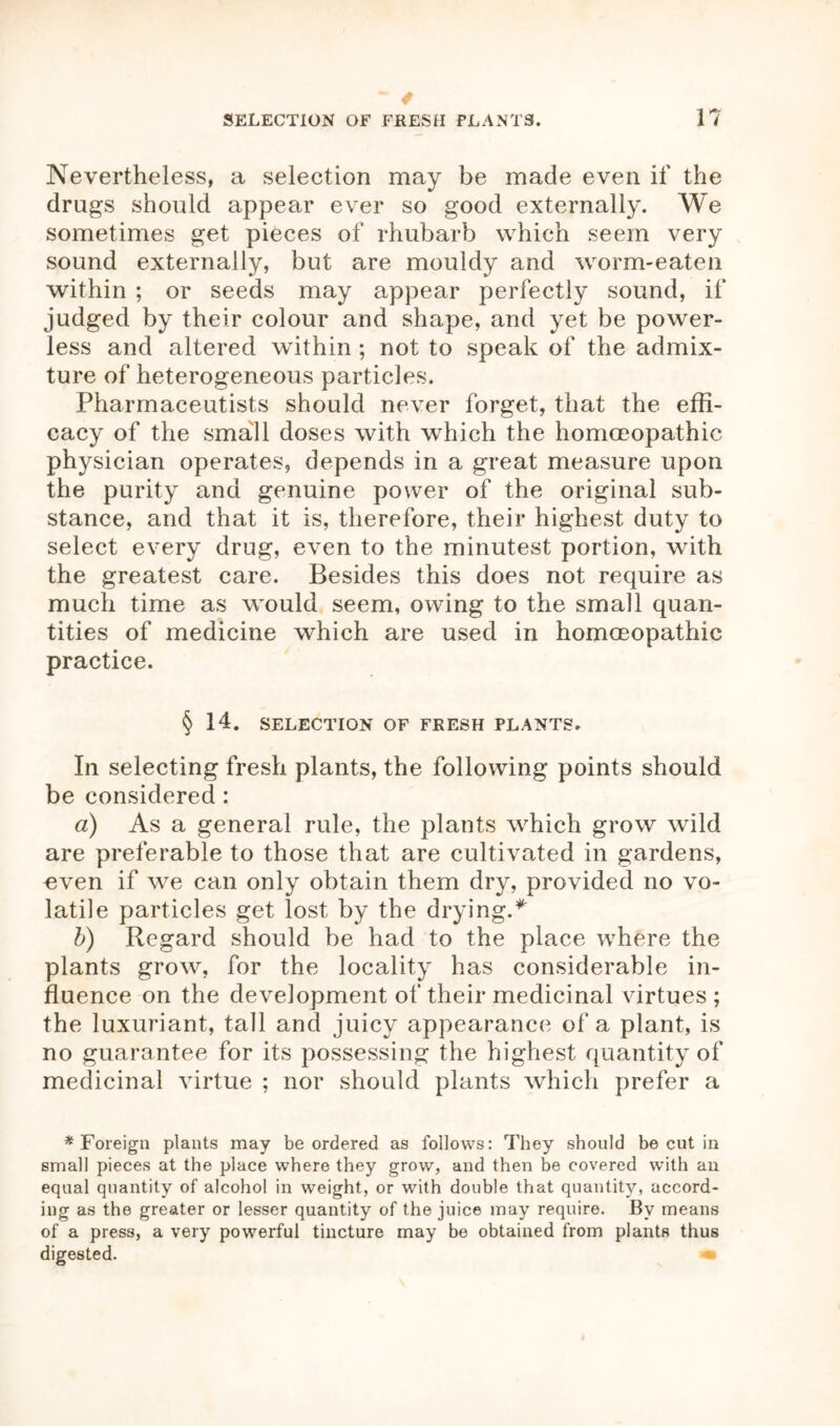 Nevertheless, a selection may be made even if the drugs should appear ever so good externally. We sometimes get pieces of rhubarb which seem very sound externally, but are mouldy and worm-eaten within ; or seeds may appear perfectly sound, if judged by their colour and shape, and yet be power- less and altered within ; not to speak of the admix- ture of heterogeneous particles. Pharmaceutists should never forget, that the effi- cacy of the small doses with which the homoeopathic physician operates, depends in a great measure upon the purity and genuine power of the original sub- stance, and that it is, therefore, their highest duty to select every drug, even to the minutest portion, with the greatest care. Besides this does not require as much time as would seem, owing to the small quan- tities of medicine which are used in homoeopathic practice. § 14. SELECTION OF FRESH PLANTS. In selecting fresh plants, the following points should be considered: a) As a general rule, the plants which grow wild are preferable to those that are cultivated in gardens, «ven if we can only obtain them dry, provided no vo- latile particles get lost by the drying.* b) Regard should be had to the place where the plants grow, for the locality has considerable in- fluence on the development of their medicinal virtues; the luxuriant, tall and juicy appearance of a plant, is no guarantee for its possessing the highest quantity of medicinal virtue ; nor should plants which prefer a * Foreign plants may be ordered as follows: They should be cut in small pieces at the place where they grow, and then be covered with an equal quantity of alcohol in weight, or with double that quantity, accord- ing as the greater or lesser quantity of the juice may require. By means of a press, a very powerful tincture may be obtained from plants thus digested. •