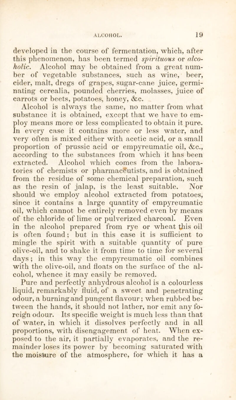 developed in the course of fermentation, which, after this phenomenon, has been termed spirituous or alco- holic. Alcohol may be obtained from a great num- ber of vegetable substances, such as wine, beer, cider, malt, dregs of grapes, sugar-cane juice, germi- nating cerealia, pounded cherries, molasses, juice of carrots or beets, potatoes, honey, &c. Alcohol is always the same, no matter from what substance it is obtained, except that we have to em- ploy means more or less complicated to obtain it pure. In every case it contains more or less water, and very often is mixed either with acetic acid, or a small proportion of prussic acid or empyreumatic oil, &c., according to the substances from which it has been extracted. Alcohol which comes from the labora- tories of chemists or pharmaceutists, and is obtained from the residue of some chemical preparation, such as the resin of jalap, is the least suitable. Nor should we employ alcohol extracted from potatoes, since it contains a large quantity of empyreumatic oil, which cannot be entirely removed even by means of the chloride of lime or pulverized charcoal. Even in the alcohol prepared from rye or wheat this oil is often found; but in this case it is sufficient to mingle the spirit with a suitable quantity of pure olive-oil, and to shake it from time to time for several days; in this way the empyreumatic oil combines with the olive-oil, and floats on the surface of the al- cohol, whence it may easily be removed. Pure and perfectly anhydrous alcohol is a colourless liquid, remarkably fluid, of a sweet and penetrating odour, a burning and pungent flavour; when rubbed be- tween the hands, it should not lather, nor emit any fo- reig’n odour. Its specific weight is much less than that of water, in which it dissolves perfectly and in all proportions, with disengagement of heat. When ex- posed to the air, it partially evaporates, and the re- mainder loses its power by becoming saturated with the moisture of the atmosphere, for which it has a