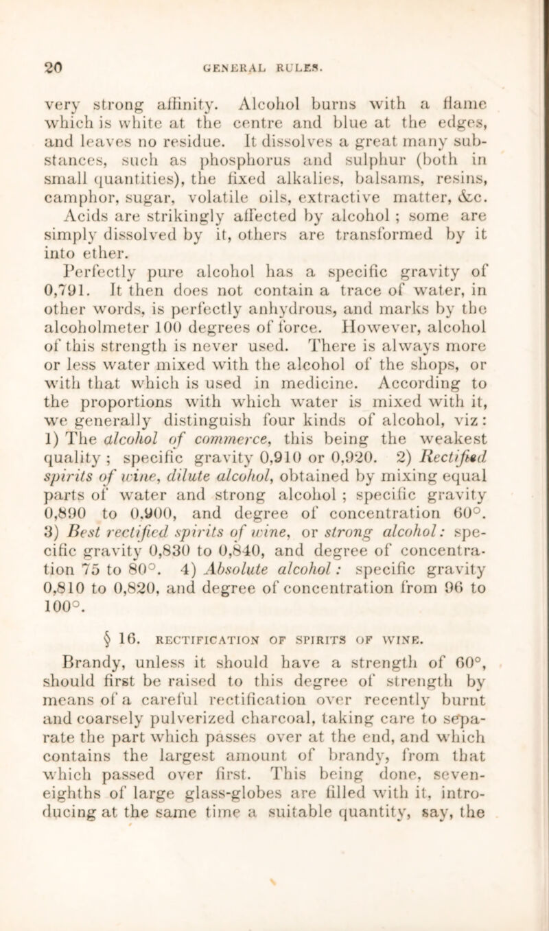 very strong affinity. Alcohol burns with a flame which is white at the centre and blue at the edges, and leaves no residue. It dissolves a great many sub- stances, such as phosphorus and sulphur (both in small quantities), the fixed alkalies, balsams, resins, camphor, sugar, volatile oils, extractive matter, &c. Acids are strikingly affected by alcohol ; some are simply dissolved by it, others are transformed by it into ether. Perfectly pure alcohol has a specific gravity of 0,791. It then does not contain a trace of water, in other words, is perfectly anhydrous, and marks by the alcoholmeter 100 degrees of force. However, alcohol of this strength is never used. There is always more or less water mixed with the alcohol of the shops, or with that which is used in medicine. According to the proportions with which water is mixed with it, we generally distinguish four kinds of alcohol, viz: 1) The alcohol of commerce, this being the weakest quality; specific gravity 0,910 or 0,920. 2) Rectified spirits of nine, dilute alcohol, obtained by mixing equal parts of water and strong alcohol ; specific gravity 0,890 to 0.900, and degree of concentration 00°. 9) Best rectified spirits of wine, or strong alcohol: spe- cific gravity 0,830 to 0,840, and degree of concentra- tion 75 to 80°. 4) Absolute alcohol: specific gravity 0,810 to 0,820, and degree of concentrat ion from 96 to 100°. § 16. RECTIFICATION OF SFIRITS OF WINE. Brandy, unless it should have a strength of 00°, should first be raised to this degree of' strength by means of a careful rectification over recently burnt and coarsely pulverized charcoal, taking care to sepa- rate the part which passes over at the end, and which contains the largest amount of brandy, from that which passed over first. This being done, seven- eighths of large glass-globes are filled with it, intro- ducing at the same time a suitable quantity, say, the