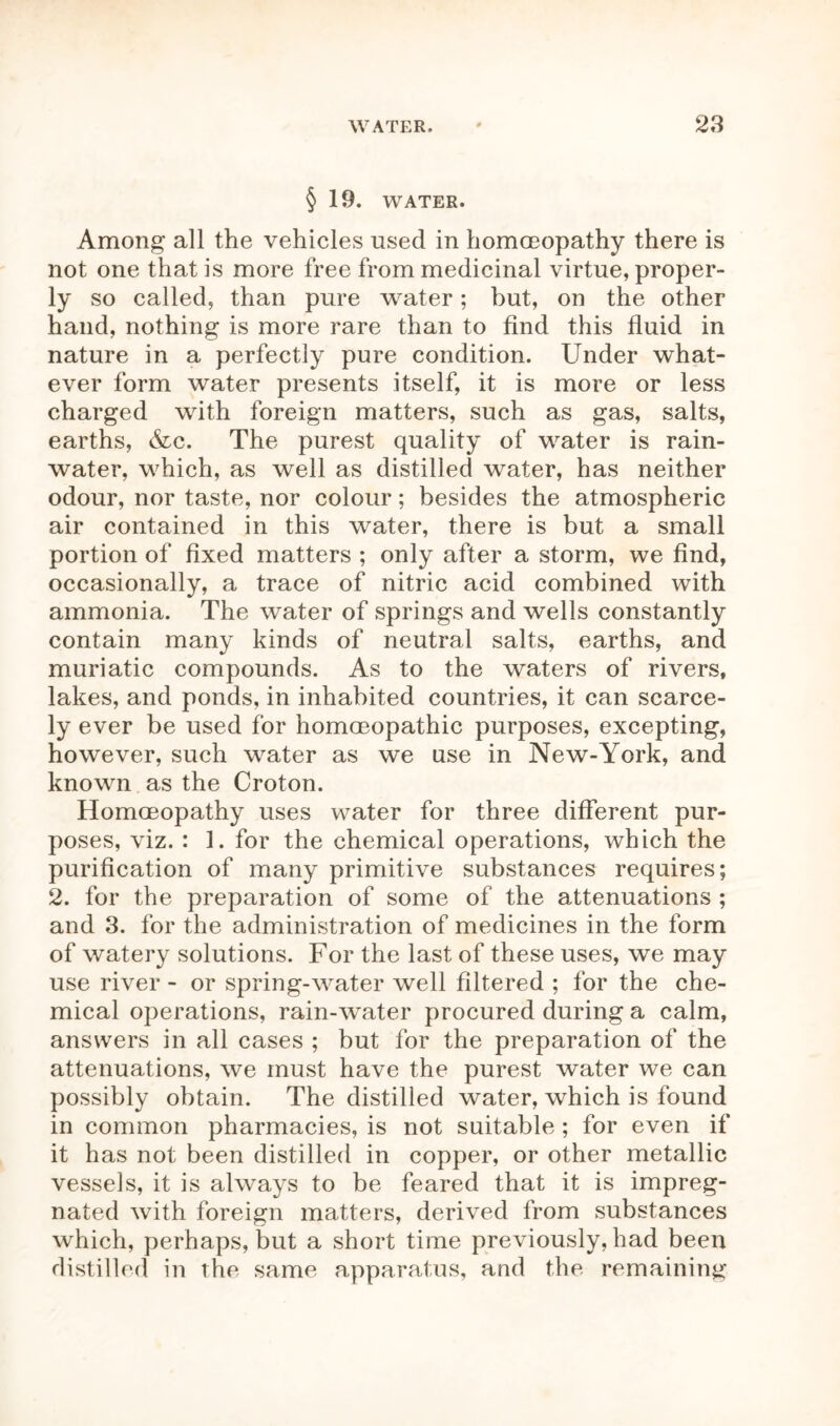 § 19. WATER. Among all the vehicles used in homoeopathy there is not one that is more free from medicinal virtue, proper- ly so called, than pure water; but, on the other hand, nothing is more rare than to find this fluid in nature in a perfectly pure condition. Under what- ever form water presents itself, it is more or less charged with foreign matters, such as gas, salts, earths, &c. The purest quality of water is rain- water, which, as well as distilled water, has neither odour, nor taste, nor colour; besides the atmospheric air contained in this water, there is but a small portion of fixed matters ; only after a storm, we find, occasionally, a trace of nitric acid combined with ammonia. The water of springs and wells constantly contain many kinds of neutral salts, earths, and muriatic compounds. As to the waters of rivers, lakes, and ponds, in inhabited countries, it can scarce- ly ever be used for homoeopathic purposes, excepting, however, such water as we use in New-York, and known as the Croton. Homoeopathy uses water for three different pur- poses, viz. : 1. for the chemical operations, which the purification of many primitive substances requires; 2. for the preparation of some of the attenuations ; and 3. for the administration of medicines in the form of watery solutions. For the last of these uses, we may use river - or spring-water well filtered ; for the che- mical operations, rain-water procured during a calm, answers in all cases ; but for the preparation of the attenuations, we must have the purest water we can possibly obtain. The distilled water, which is found in common pharmacies, is not suitable ; for even if it has not been distilled in copper, or other metallic vessels, it is always to be feared that it is impreg- nated with foreign matters, derived from substances which, perhaps, but a short time previously, had been distilled in the same apparatus, and the remaining