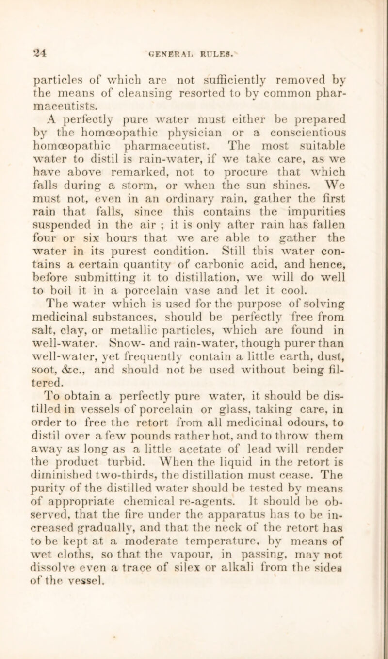 particles of which arc not sufficiently removed by the means of cleansing resorted to by common phar- maceutists. A perfectly pure water must either be prepared by the homoeopathic physician or a conscientious homoeopathic pharmaceutist. The most suitable water to distil is rain-water, if we take care, as we have above remarked, not to procure that which falls during a storm, or when the sun shines. We must not, even in an ordinary rain, gather the first rain that falls, since this contains the impurities suspended in the air ; it is only after rain has fallen four or six hours that we are able to gather the water in its purest condition. Still this water con- tains a certain quantity of carbonic acid, and hence, before submitting it to distillation, we will do well to boil it in a porcelain vase and let it cool. The water which is used for the purpose of solving medicinal substances, should be perfectly free from salt, clay, or metallic particles, which are found in well-water. Snow- and rain-water, though purer than well-water, yet frequently contain a little earth, dust, soot, &c., and should not be used without being fil- tered. To obtain a perfectly pure water, it should be dis- tilled in vessels of porcelain or glass, taking care, in order to free the retort from all medicinal odours, to distil over a few pounds rather hot, and to throw them away as long as a little acetate of lead will render the product turbid. When the liquid in the retort is diminished two-thirds, the distillation must cease. The purity of the distilled water should be lested by means of appropriate chemical re-agents. It should be ob- served, that the fire under the apparatus has to be in- creased gradually, and that the neck of the retort has to be kept at a moderate temperature, by means of wet cloths, so that the vapour, in passing, may not dissolve even a trace of silex or alkali from the sides of the vessel.