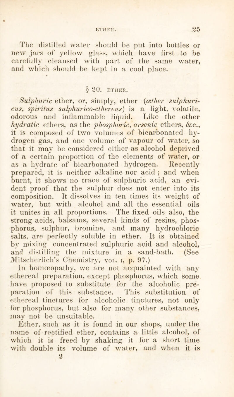 The distilled water should be put into bottles or new jars of yellow glass, which have first to be carefully cleansed with part of the same water, and which should be kept in a cool place. * § 20. ETHER. Sulphuric ether, or, simply, ether (cether sulphuri- cus, spiritus sulphurico-ethereus) is a light, volatile, odorous and inflammable liquid. Like the other hydratic ethers, as the phosphoric, arsenic ethers, &c., it is composed of two volumes of bicarbonated hy- drogen gas, and one volume of vapour of water, so that it may be considered either as alcohol deprived of a certain proportion of the elements of water, or as a hydrate of bicarbonated hydrogen. Recently prepared, it is neither alkaline nor acid ; and when burnt, it shows no trace of sulphuric acid, an evi- dent proof that the sulphur does not enter into its composition. It dissolves in ten times its weight of water, but with alcohol and all the essential oils it unites in all proportions. The fixed oils also, the strong acids, balsams, several kinds of resins, phos- phorus, sulphur, bromine, and many hydrochloric salts, are perfectly soluble in ether. It is obtained by mixing concentrated sulphuric acid and alcohol, and distilling the mixture in a sand-bath. (See Mitscherlich's Chemistry, vol. r, p. 97.) In homoeopathy, we are not acquainted with any ethereal preparation, except phosphorus, which some have proposed to substitute for the alcoholic pre- paration of this substance. This substitution of ethereal tinctures for alcoholic tinctures, not only for phosphorus, but also for many other substances, may not be unsuitable. Ether, such as it is found in our shops, under the name of rectified ether, contains a little alcohol, of which it is freed by shaking it for a short time with double its volume of water, and when it is 2