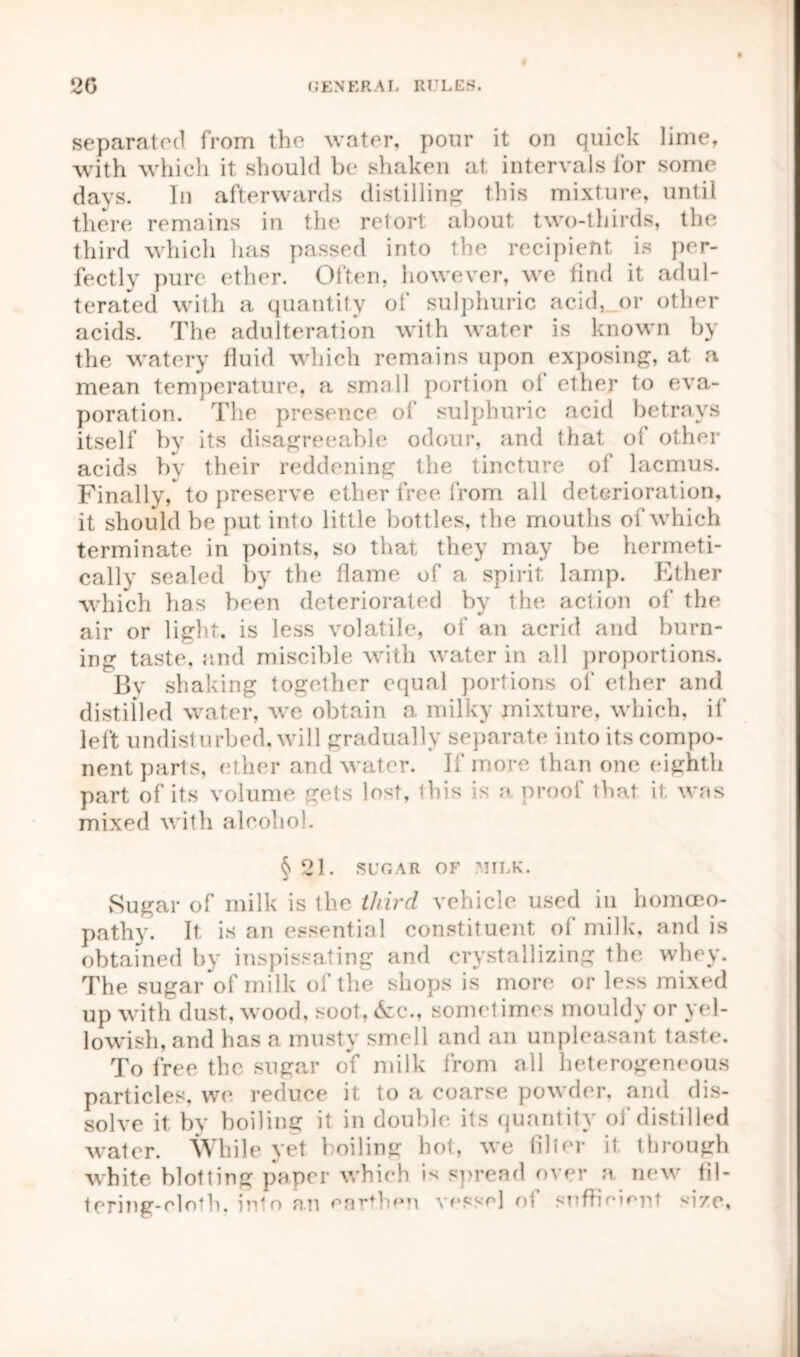 # separated from the water, pour it on quick lime, with which it should be shaken at intervals for some days. In afterwards distilling this mixture, until there remains in the retort about two-thirds, the third which has passed into the recipient is per- fectly pure ether. Often, however, we find it adul- terated with a quantity of sulphuric acid, or other acids. The adulteration with water is known by the watery fluid which remains upon exposing, at a mean temperature, a small portion of ether to eva- poration. The presence o!’ sulphuric acid betrays itself by its disagreeable odour, and that of other acids by their reddening the tincture of lacmus. Finally, to preserve ether free from all deterioration, it should be put into little bottles, the mouths of which terminate in points, so that they may be hermeti- cally sealed by the flame of a spirit lamp. Ether which has been deteriorated by the action of the air or light, is less volatile, of an acrid and burn- ing taste, and miscible with water in all proportions. By shaking together equal portions of ether and distilled water, we obtain a milky mixture, which, if left undisturbed, will gradually separate into its compo- nent parts, ether and water. If more than one eighth part of its volume gets lost, ibis is a proof that it was mixed with alcohol. § 21. SUGAR OF MILK. Sugar of milk is the third vehicle used in homoeo- pathy. It is an essential constituent of milk, and is obtained by inspissating and crystallizing the whey. The sugar of milk of the shops is more or less mixed up with dust, wood, soot, &c., sometimes mouldy or yel- lowish, and has a musty smell and an unpleasant taste. To free the sugar of milk from all heterogeneous particles, we reduce it to a coarse powder, and dis- solve it by boiling it in double its quantity of distilled water. While yet boiling hot, we filler it. through white blotting paper which is spread over a new fil- tering-eloth. into an earthen vessel of sufimiont '•ize.