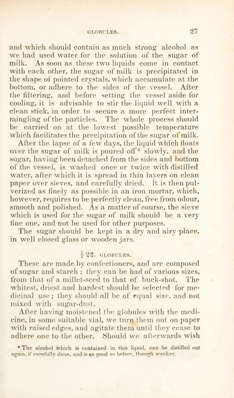 and which should contain as much strong alcohol as we had used water for the solution of the sugar of milk. As soon as these two liquids come in contact with each other, the sugar of milk is precipitated in the shape of pointed crystals, which accumulate at the bottom, or adhere to the sides of the vessel. After the filtering, and before setting the vessel aside for cooling, it is advisable to stir the liquid well with a clean stick, in order to secure a more perfect inter- mingling of the particles. The whole process should be carried on at the lowest possible temperature which facilitates the precipitation of the sugar of milk. After the lapse of a few days, the liquid which floats over the sugar of milk is poured off* slowly, and the sugar, having been detached from the sides and bottom of the vessel, is washed once or twice with distilled water, after which it is spread in thin layers on clean paper over sieves, and carefully dried. It is then pul- verized as finely as possible in an iron mortar, which, however, requires to be perfectly clean, free from odour, smooth and polished. As a matter of course, the sieve which is used for the sugar of milk should be a very fine one, and not be used for other purposes. The sugar should be kept in a dry and airy place, in well closed glass or wooden jars. § 22. GLOBULES. These are made by confectioners, and are composed of sugar and starch ; they can be had of various sizes, from that of a millet-seed to that of buck-shot. The whitest, driest and hardest should be selected for me- dicinal use ; they should all be of equal size, and not mixed with sugar-dust. After having moistened the globules with the medi- cine, in some suitable vial, we turn them out on paper with raised edges, and agitate them until they cease to adhere one to the other. Should we afterwards wish * The alcohol which is contained in this liquid, can be distilled out again, if carefully done, and is ns good as before, though weaker.