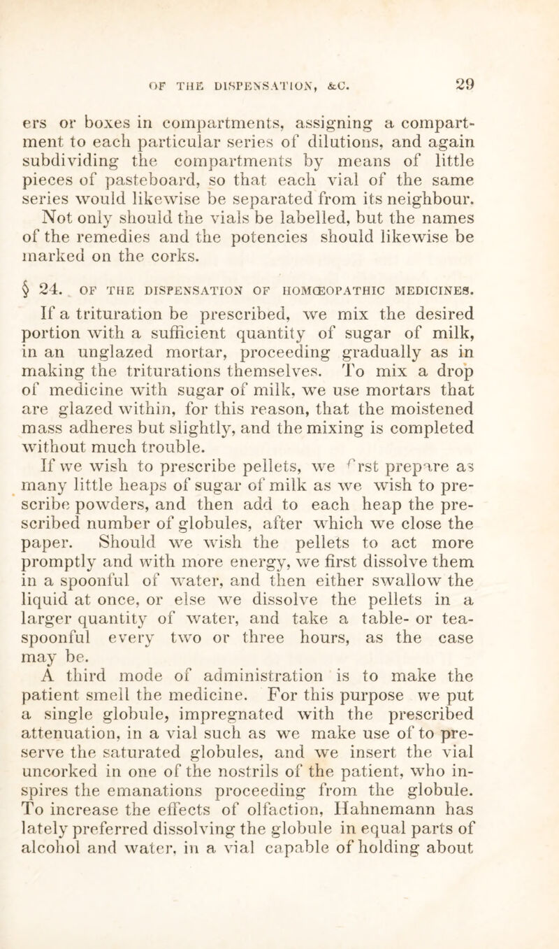 ers or boxes in compartments, assigning a compart- ment to each particular series of dilutions, and again subdividing the compartments by means of little pieces of pasteboard, so that each vial of the same series would likewise be separated from its neighbour. Not only should the vials be labelled, but the names of the remedies and the potencies should likewise be marked on the corks. § 24. OF THE DISPENSATION OF HOMOEOPATHIC MEDICINES. If a trituration be prescribed, we mix the desired portion with a sufficient quantity of sugar of milk, in an unglazed mortar, proceeding gradually as in making the triturations themselves. To mix a drop of medicine with sugar of milk, we use mortars that are glazed within, for this reason, that the moistened mass adheres but slightly, and the mixing is completed without much trouble. If we wish to prescribe pellets, we rrst prepare as many little heaps of sugar of milk as we wish to pre- scribe powders, and then add to each heap the pre- scribed number of globules, after which we close the paper. Should we wish the pellets to act more promptly and with more energy, we first dissolve them in a spoonful of water, and then either swallow the liquid at once, or else we dissolve the pellets in a larger quantity of water, and take a table- or tea- spoonful every two or three hours, as the case may be. A third mode of administration is to make the patient smell the medicine. For this purpose we put a single globule, impregnated with the prescribed attenuation, in a vial such as we make use of to pre- serve the saturated globules, and we insert the vial uncorked in one of the nostrils of the patient, who in- spires the emanations proceeding from the globule. To increase the effects of olfaction, Hahnemann has lately preferred dissolving the globule in equal parts of alcohol and water, in a vial capable of holding about