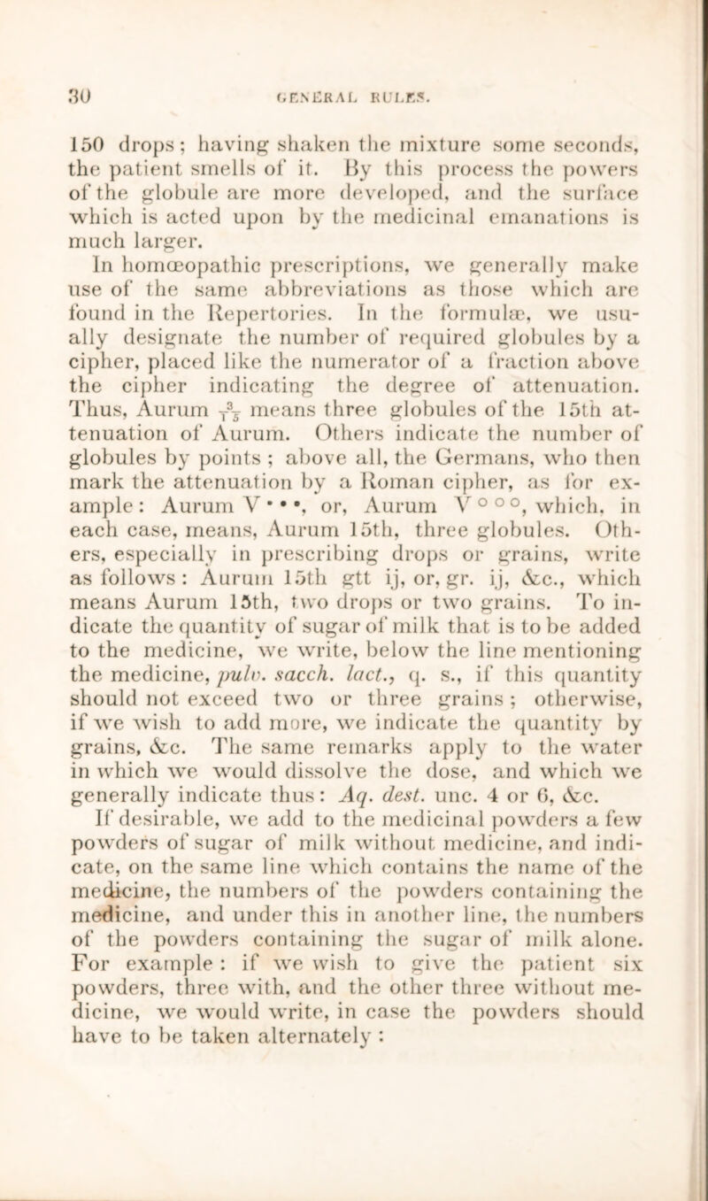 150 drops; having shaken the mixture some seconds, the patient smells of it. By this process the powers of the globule are more developed, and the surface which is acted upon by the medicinal emanations is much larger. In homoeopathic prescriptions, we generally make use of the same abbreviations as those which are found in the Repertories. In the formulae, we usu- ally designate the number of required globules by a cipher, placed like the numerator of a fraction above the cipher indicating the degree of attenuation. Thus, Aurum T35 means three globules of the 15th at- tenuation of Aurum. Others indicate the number of globules by points ; above all, the Germans, who then mark the attenuation by a Roman cipher, as for ex- ample: Aurum V •• •, or, Aurum V0 00, which, in each case, means, Aurum 15th, three globules. Oth- ers, especially in prescribing drops or grains, write as follows : Aurum 15th gtt ij, or, gr. ij, &c., which means Aurum 15th, two drops or two grains. To in- dicate the quantity of sugar of milk that is to be added to the medicine, we write, below the line mentioning the medicine, pulv. sacch. lact., q. s., if this quantity should not exceed two or three grains; otherwise, if we wish to add more, we indicate the quantity by grains, &c. The same remarks apply to the water in which we would dissolve the dose, and which we generally indicate thus: Aq. dest. unc. 4 or 6, &c. If desirable, we add to the medicinal powders a few powders of sugar of milk without medicine, and indi- cate, on the same line which contains the name of the medicine, the numbers of the powders containing the medicine, and under this in another line, the numbers of the powders containing the sugar of milk alone. For example : if we wish to give the patient six powders, three with, and the other three without me- dicine, we would write, in case the powders should have to be taken alternately :