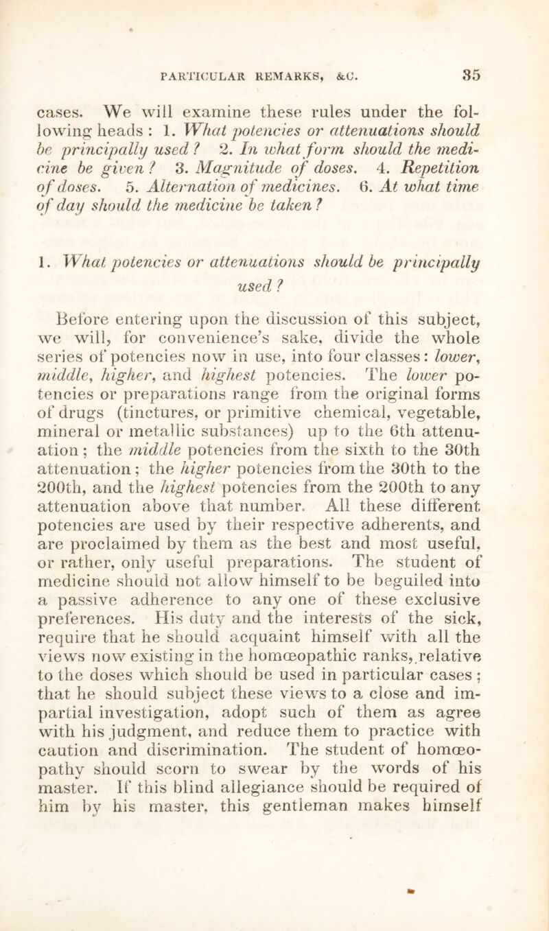 cases. We will examine these rules under the fol- lowing heads : 1. What potencies or attenuations should be principally used? 2. In what form should the medi- cine be given ? 3. Magnitude of doses. 4. Repetition o f doses. 5. Alternation o f medicines. 6. At what time of day should the medicine be taken ? 1. What potencies or attenuations should be principally used ? Before entering upon the discussion of this subject, we will, for convenience’s sake, divide the whole series of potencies now in use, into four classes: lower, middle, higher, and highest potencies. The lower po- tencies or preparations range from the original forms of drugs (tinctures, or primitive chemical, vegetable, mineral or metallic substances) up to the 6th attenu- ation ; the midAle potencies from the sixth to the 30th attenuation; the higher potencies from the 30th to the 200th, and the highest potencies from the 200th to any attenuation above that number. All these different potencies are used by their respective adherents, and are proclaimed by them as the best and most useful, or rather, only useful preparations. The student of medicine should not allow himself to be beguiled into a passive adherence to any one of these exclusive preferences. His duty and the interests of the sick, require that he should acquaint himself with all the views now existing in the homoeopathic ranks, relative to the doses which should be used in particular cases ; that he should subject these views to a close and im- partial investigation, adopt such of them as agree with his judgment, and reduce them to practice with caution and discrimination. The student of homoeo- pathy should scorn to swear by the words of his master. If this blind allegiance should be required of him by his master, this gentleman makes himself