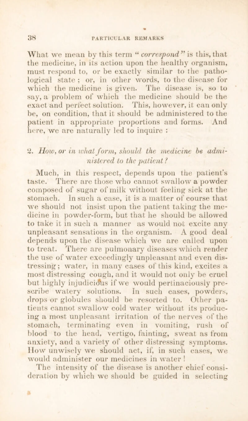 What we mean by this term “ correspond” is this, that the medicine, in its action upon the healthy organism, must respond to, or be exactly similar to the patho- logical state ; or, in other words, to the disease for which the medicine is given. The disease is, so to say, a problem of which the medicine should be the exact and perfect solution. This, however, it can only be, on condition, that it should be administered to the patient in appropriate proportions and forms. And here, we are naturally led to inquire : 2. How, or in what form, should the medicine he admi- nistered to the patient ? Much, in this respect, depends upon the patient's taste. There are those who cannot swallow a powder composed of sugar of milk without feeling sick at the stomach. In such a case, it is a matter of course that we should not insist upon the patient taking the me- dicine in powder-form, but that he should be allowed to take it in such a manner as would not excite any unpleasant sensations in the organism. A good deal depends upon the disease which we are called upon to treat. There are pulmonary diseases which render the use of water exceedingly unpleasant and even dis- tressing ; water, in many cases of this kind, excites a most distressing cough, and it would not only be cruel but highly injudicicfus if we would pertinaciously pre- scribe watery solutions. In such cases, powders, drops or globules should be resorted to. Other pa- tients cannot swallow cold water without its produc- ing a most unpleasant irritation of the nerves of the stomach, terminating even in vomiting, rush of blood to the head, vertigo, fainting, sweat as from anxiety, and a variety of other distressing symptoms. How unwisely we should act, if, in such cases, we would administer our medicines in water ! The intensity of the disease is another chief consi- deration by which we should be guided in selecting