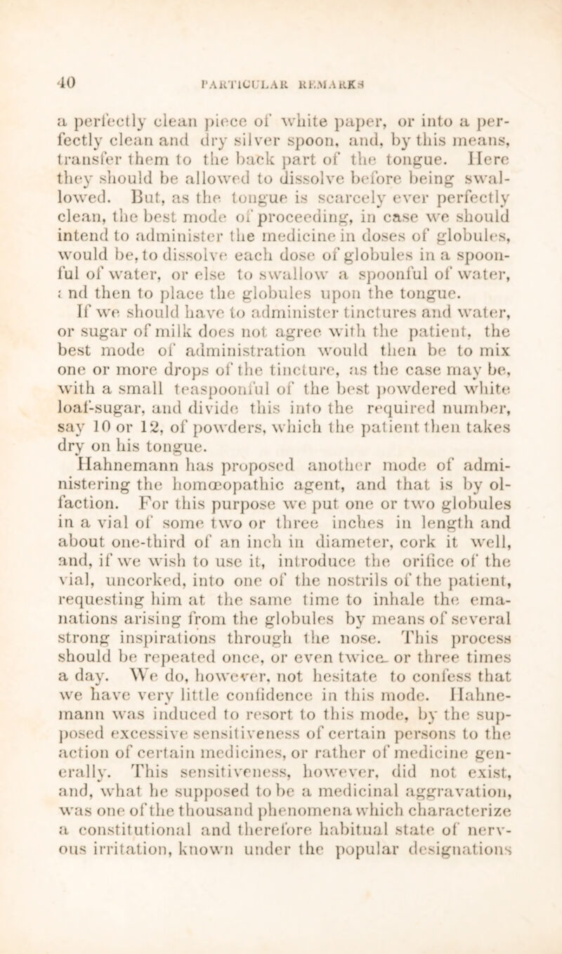 a perfectly clean piece of white paper, or into a per- fectly clean and dry silver spoon, and, by this means, transfer them to the back part of the tongue. Here they should be allowed to dissolve before being swal- lowed. But, as the tongue is scarcely ever perfectly clean, the best mode of proceeding, in case we should intend to administer the medicine in doses of globules, would be, to dissolve each dose of globules in a spoon- ful of water, or else to swallow a spoonful of water, l nd then to place the globules upon the tongue. If we should have to administer tinctures and water, or sugar of milk does not agree with the patient, the best mode of administration would then be to mix one or more drops of the tincture, as the case may be, with a small teaspoonful of the best powdered white loaf-sugar, and divide this into the required number, say 10 or 12, of powders, which the patient then takes dry on his tongue. Hahnemann has proposed another mode of admi- nistering the homoeopathic agent, and that is by ol- faction. For this purpose we put one or two globules in a vial of some two or three inches in length and about one-third of an inch in diameter, cork it well, and, if we wish to use it, introduce the orifice of the vial, uncorked, into one of the nostrils of the patient, requesting him at the same time to inhale the ema- nations arising from the globules by means of several strong inspirations through the nose. This process should be repeated once, or even twice- or three times a day. We do, however, not hesitate to confess that we have very little confidence in this mode. Hahne- mann was induced to resort to this mode, by the sup- posed excessive sensitiveness of certain persons to the action of certain medicines, or rather of medicine gen- erally. This sensitiveness, however, did not exist, and, what he supposed to be a medicinal aggravation, was one of the thousand phenomena which characterize a constitutional and therefore habitual state of nerv- ous irritation, known under the popular designations