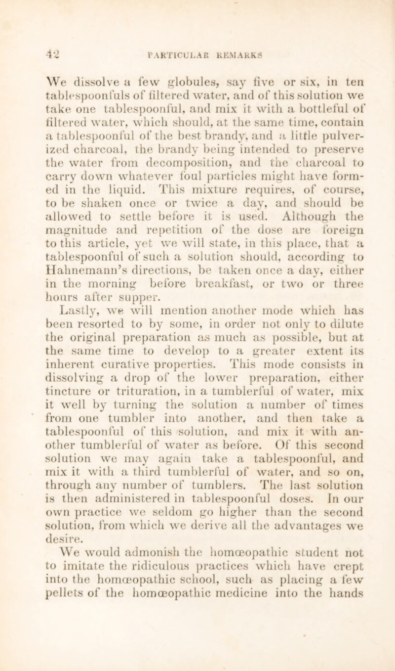 We dissolve a few globules, say live or six, in ten tablespoonfuls of filtered water, and of this solution we take one tablespoonful, and mix it with a bottleful of filtered water, which should, at the same time, contain a tablespoonful of the best brandy, and a little pulver- ized charcoal, the brandy being intended to preserve the water from decomposition, and the charcoal to carry down whatever foul particles might have form- ed in the liquid. This mixture requires, of course, to be shaken once or twice a day, and should be allowed to settle before it is used. Although the magnitude and repetition of the dose are foreign to this article, yet we will state, in this place, that a tablespoonful of such a solution should, according to Hahnemann’s directions, be taken once a day, either in the morning before breakfast, or two or three hours after supper. Lastly, we will mention another mode which has been resorted to by some, in order not only to dilute the original preparation as much as possible, but at the same time to develop to a greater extent its inherent curative properties. This mode consists in dissolving a drop of the lower preparation, either tincture or trituration, in a tumblerful of water, mix it well by turning the solution a number of times from one tumbler into another, and then take a tablespoonful of this solution, and mix it with an- other tumblerful of water as before. Of this second solution we may again take a tablespoonful, and mix it with a third tumblerful of water, and so on, through any number of tumblers. The last solution is then administered in tablespoonful doses. In our own practice we seldom go higher than the second solution, from which we derive all the advantages we desire. We would admonish the homoeopathic student not to imitate the ridiculous practices which have crept into the homoeopathic school, such as placing a few pellets of the homoeopathic medicine into the hands