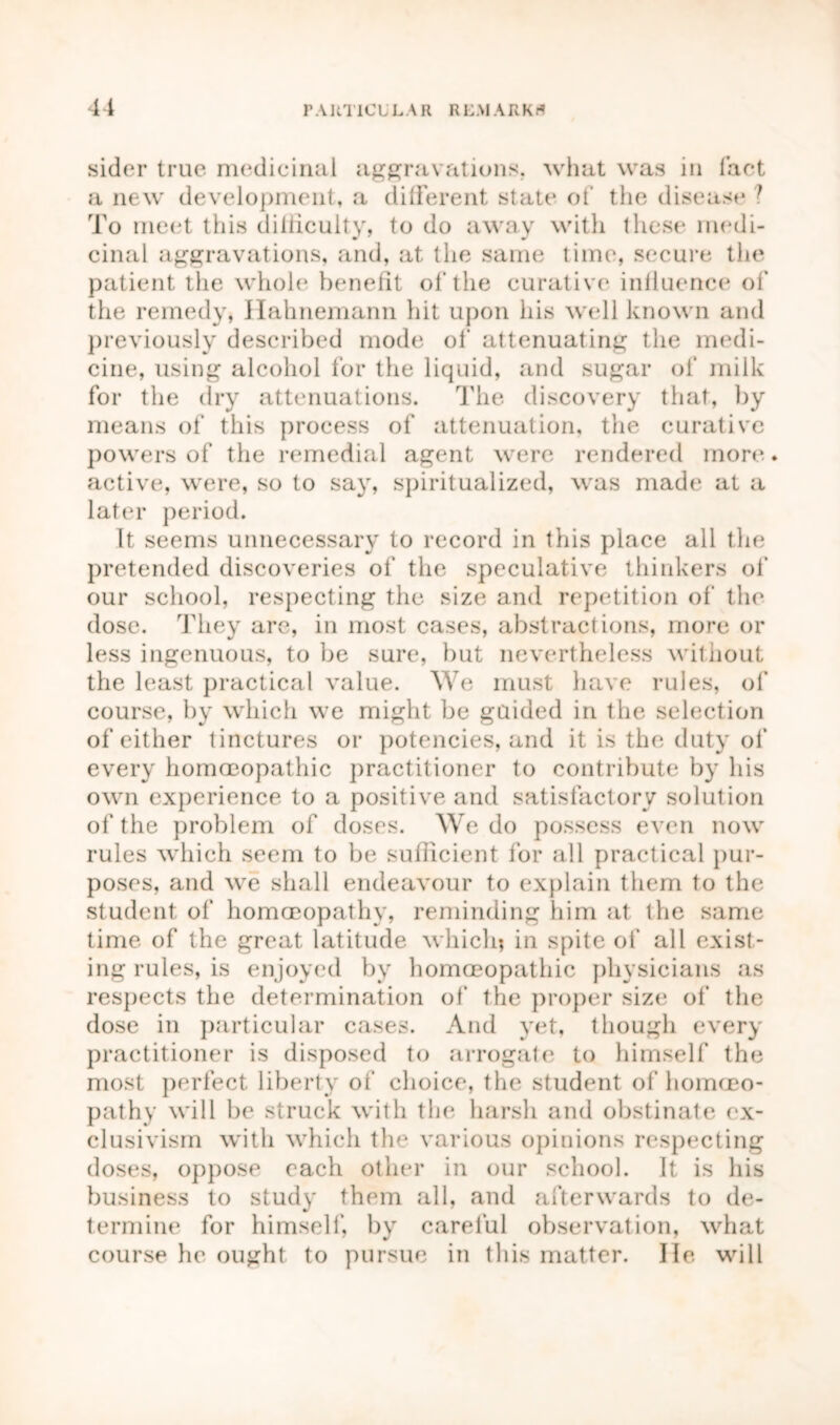 41 PAUT1C L L A R R L M A R K A sider true medicinal aggravations, what was in fact a new development, a different state of the disease ? To meet this difficulty, to do away with these medi- cinal aggravations, and, at the same time, secure the patient the whole benefit of the curative influence of the remedy, Hahnemann hit upon his well known and previously described mode of attenuating the medi- cine, using alcohol for the liquid, and sugar of milk for the dry attenuations. The discovery that, by means of this process of attenuation, the curative powers of the remedial agent were rendered more * active, were, so to say, spiritualized, was made at a later period. It seems unnecessary to record in this place all the pretended discoveries of the speculative thinkers of our school, respecting the size and repetition of the dose. They are, in most cases, abstractions, more or less ingenuous, to be sure, but nevertheless without the least practical value. We must have rules, of course, by which we might be guided in the selection of either tinctures or potencies, and it is the duty of every homoeopathic practitioner to contribute by his own experience to a positive and satisfactory solution of the problem of doses. We do possess even now rules which seem to be sufficient for all practical pur- poses, and we shall endeavour to explain them to the student of homoeopathy, reminding him at the same time of the great latitude which? in spite of all exist- ing rules, is enjoyed by homoeopathic physicians as respects the determination of the proper size of the dose in particular cases. And yet, though every practitioner is disposed to arrogate to himself the most perfect liberty of' choice, the student of homoeo- pathy will be struck with the harsh and obstinate ex- clusivism with which the various opinions respecting doses, oppose each other in our school. It is his business to study them all, and afterwards to de- termine for himself, by careful observation, what course he ought to pursue in this matter. lie will