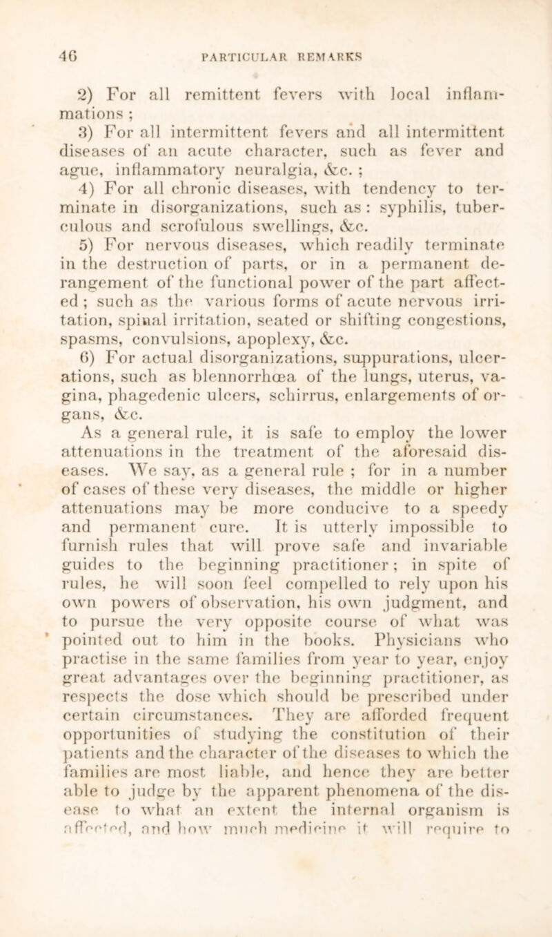 2) For all remittent fevers with local inflam- mations ; 3) For all intermittent fevers and all intermittent diseases of an acute character, such as fever and ague, inflammatory neuralgia, ifec. ; 4) For all chronic diseases, with tendency to ter- minate in disorganizations, such as : syphilis, tuber- culous and scrofulous swellings, (fee. 5) For nervous diseases, which readily terminate in the destruction of parts, or in a permanent de- rangement of the functional power of the part affect- ed ; such as the various forms of acute nervous irri- tation, spinal irritation, seated or shifting congestions, spasms, convulsions, apoplexy, (fee. 6) For actual disorganizations, suppurations, ulcer- ations, such as blennorrhoea of the lungs, uterus, va- gina, phagedenic ulcers, schirrus, enlargements of or- gans, &c. As a general rule, it is safe to employ the lower attenuations in the treatment of the aforesaid dis- eases. We say, as a general rule ; for in a number of cases of these very diseases, the middle or higher attenuations may be more conducive to a speedy and permanent cure. It is utterly impossible to furnish rules that will prove safe and invariable guides to the beginning practitioner; in spite of rules, he will soon feel compelled to rely upon his own powers of observation, his own judgment, and to pursue the very opposite course of what was pointed out to him in the books. Physicians who practise in the same families from year to year, enjoy great advantages over the beginning practitioner, as respects the dose which should be prescribed under certain circumstances. They are afforded frequent opportunities of studying the constitution of their patients and the character of the diseases to which the families are most liable, and hence they are better able to judge by the apparent phenomena of the dis- ease to what an extent the internal organism is affected, and how much medicine it will require to