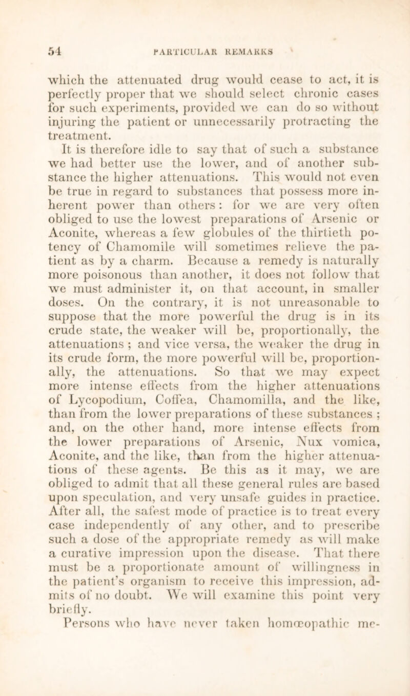 which the attenuated drug would cease to act, it is perfectly proper that we should select chronic cases for such experiments, provided we can do so without injuring the patient or unnecessarily protracting the treatment. It is therefore idle to say that of such a substance we had better use the lower, and of another sub- stance the higher attenuations. This would not even be true in regard to substances that possess more in- herent power than others: for we are very often obliged to use the lowest preparations of Arsenic or Aconite, whereas a few globules of the thirtieth po- tency of Chamomile will sometimes relieve the pa- tient as by a charm. Because a remedy is naturally more poisonous than another, it does not follow that we must administer it, on that account, in smaller doses. On the contrary, it is not unreasonable to suppose that the more powerful the drug is in its crude state, the weaker will be, proportionally, the attenuations ; and vice versa, the weaker the drug in its crude form, the more powerful will be, proportion- ally, the attenuations. So that we may expect more intense effects from the higher attenuations of Lycopodium, Coffea, Chamomilla, and the like, than from the lower preparations of these substances ; and, on the other hand, more intense effects from the lower preparations of Arsenic, Nux vomica, Aconite, and the like, than from the higher attenua- tions of these agents. Be this as it may, we are obliged to admit that all these general rules are based upon speculation, and very unsafe guides in practice. After all, the safest mode of practice is to treat every case independently of any other, and to prescribe such a dose of the appropriate remedy as will make a curative impression upon the disease. That there must be a proportionate amount of willingness in the patient's organism to receive this impression, ad- mits of no doubt. We will examine this point very briefly. Persons who have never taken homoeopathic me-