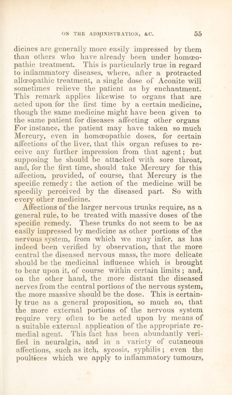 dicines are generally more easily impressed by them than others who have already been under homaeo- pathic treatment. This is particularly true in regard to inflammatory diseases, where, after a protracted allaeopathic treatment, a single dose of Aconite will sometimes relieve the patient as by enchantment. This remark applies likewise to organs that are acted upon for the first time by a certain medicine, though the same medicine might have been given to the same patient for diseases affecting other organs For instance, the patient may have taken so much Mercury, even in homoeopathic doses, for certain affections of the liver, that this organ refuses to re- ceive any further impression from that agent; but supposing he should be attacked with sore throat, and, for the first time, should take Mercury for this affection, provided, of course, that Mercury is the specific remedy: the action of the medicine will be speedily perceived by the diseased part. So with every other medicine. Affections of the larger nervous trunks require, as a general rule, to be treated with massive doses of the specific remedy. These trunks do not seem to be as easily impressed by medicine as other portions of the nervous system, from which we may infer, as has indeed been verified by observation, that the more central the diseased nervous mass, the more delicate should be the medicinal influence which is brought to bear upon it, of course within certain limits ; and, on the other hand, the more distant the diseased nerves from the central portions of the nervous system, the more massive should be the dose. This is certain- ly true as a general proposition, so much so, that the more external portions of the nervous system require very often to be acted upon by means of a suitable external application of the appropriate re- medial agent. This fact has been abundantly veri- fied in neuralgia, and in a variety of cutaneous affections, such as itch, sycosis, syphilis; even the poultices which we apply to inflammatory tumours,