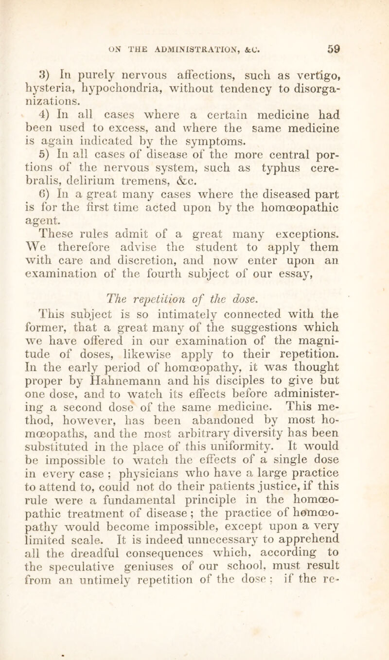 3) In purely nervous affections, such as vertigo, hysteria, hypochondria, without tendency to disorga- nizations. 4) In all cases where a certain medicine had been used to excess, and where the same medicine is again indicated by the symptoms. 5) In all cases of disease of the more central por- tions of the nervous system, such as typhus cere- bralis, delirium tremens, &c. 6) In a great many cases where the diseased part is for the first time acted upon by the homoeopathic agent. These rules admit of a great many exceptions. We therefore advise the student to apply them with care and discretion, and now enter upon an examination of the fourth subject of our essay, The repetition of the dose. This subject is so intimately connected with the former, that a great many of the suggestions which we have offered in our examination of the magni- tude of doses, likewise apply to their repetition. In the early period of homoeopathy, it was thought proper by Hahnemann and his disciples to give but one dose, and to watch its effects before administer- ing a second dose of the same medicine. This me- thod, however, has been abandoned by most ho- moeopaths, and the most arbitrary diversity has been substituted in the place of this uniformity. It would be impossible to watch the effects of a single dose in every case ; physicians who have a large practice to attend to, could not do their patients justice, if this rule were a fundamental principle in the homoeo- pathic treatment of disease; the practice of homoeo- pathy would become impossible, except upon a very limited scale. It is indeed unnecessary to apprehend all the dreadful consequences which, according to the speculative geniuses of our school, must result from an untimely repetition of the dose ; if the re-