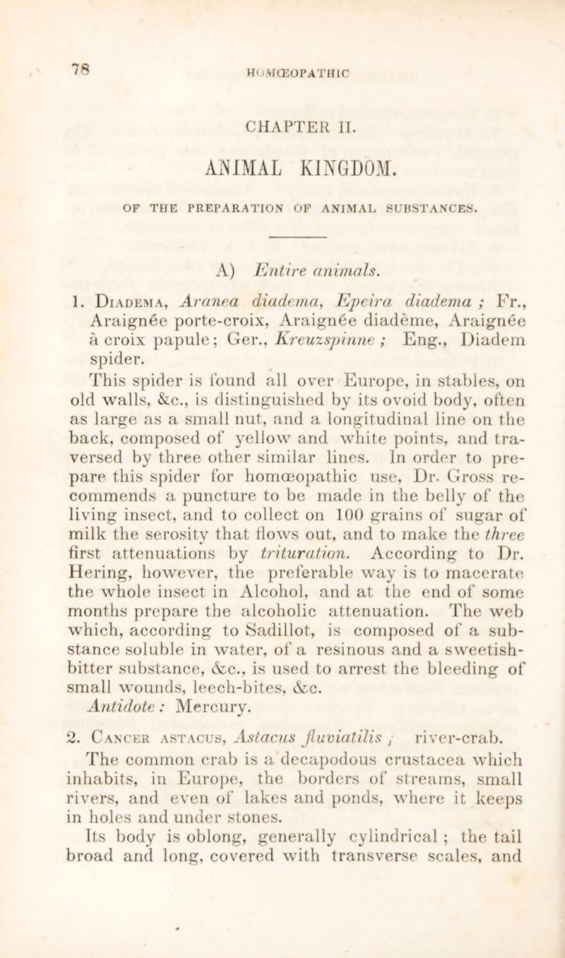 Hi HCE0PATH1C CHAPTER II. ANIMAL KINGDOM. OF THE PREPARATION OF ANIMAL SUBSTANCES. A) Entire animals. 1. Diadema, Aranra diadema, Epeira diadema ; Fr., Araignee porte-croix, Araign6e diademe, Araignee a croix papule; Ger., Kreuzspinne ; Eng., Diadern spider. This spider is found all over Europe, in stables, on old walls, &c., is distinguished by its ovoid body, often as large as a small nut, and a longitudinal line on the back, composed of yellow and white points, and tra- versed by three other similar lines. In order to pre- pare this spider for homoeopathic use, Dr. Gross re- commends a puncture to be made in the belly of the living insect, and to collect on 100 grains of sugar of milk the serosity that tlows out, and to make the three first attenuations by trituration. According to Dr. Hering, however, the preferable way is to macerate the whole insect in Alcohol, and at the end of some months prepare the alcoholic attenuation. The web which, according to Sadillot, is composed of a sub- stance soluble in water, of a resinous and a sweetish- bitter substance, &c., is used to arrest the bleeding of small wounds, leech-bites, &c. Antidote: Mercurv. J 2. Cancer astacus, Astacus Jluvialilis , river-crab. The common crab is a decapodous Crustacea which inhabits, in Europe, the borders of streams, small rivers, and even of lakes and ponds, where it keeps in holes and under stones. Its body is oblong, generally cylindrical ; the tail broad and long, covered with transverse scales, and