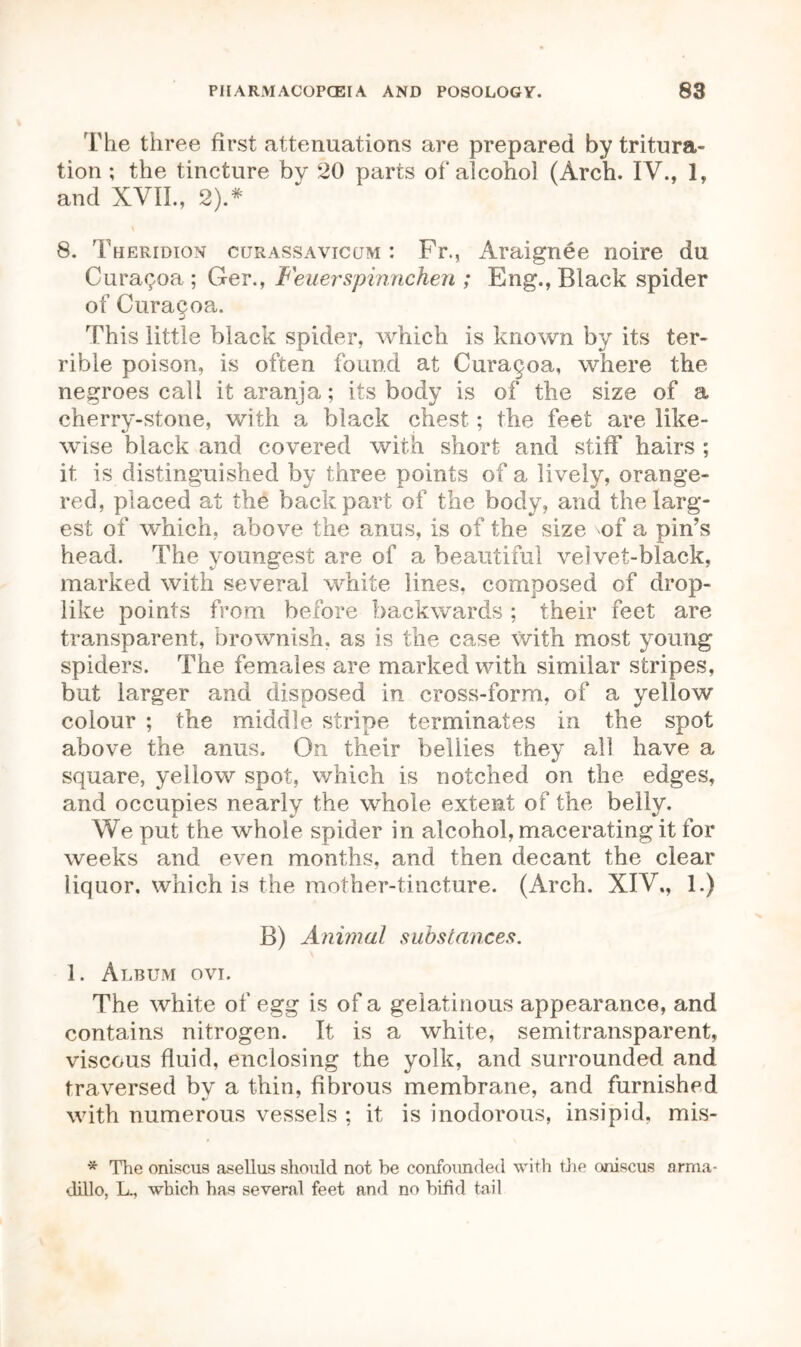 The three first attenuations are prepared by tritura- tion ; the tincture by 20 parts of alcohol (Arch. IV., 1, and XVII., 2).# i 8. Theridion curassavicum : Fr., Araignee noire du CuraQoa ; Ger., Feuerspinnchen ; Eng., Black spider of Curagoa. This little black spider, which is known by its ter- rible poison, is often found at Curagoa, where the negroes call it aranja; its body is of the size of a cherry-stone, with a black chest; the feet are like- wise black and covered with short and stiff hairs ; it is distinguished by three points of a lively, orange- red, placed at the back part of the body, and the larg- est of which, above the anus, is of the size \of a pin’s head. The youngest are of a beautiful velvet-black, marked with several white lines, composed of drop- like points from before backwards ; their feet are transparent, brownish, as is the case with most young spiders. The females are marked with similar stripes, but larger and disposed in cross-form, of a yellow colour ; the middle stripe terminates in the spot above the anus. On their bellies they all have a square, yellow spot, which is notched on the edges, and occupies nearly the whole extent of the belly. We put the whole spider in alcohol, macerating it for weeks and even months, and then decant the clear liquor, which is the mother-tincture. (Arch. XIV., 1.) B) Animal substances. 1. Album ovi. The white of egg is of a gelatinous appearance, and contains nitrogen. It is a white, semitransparent, viscous fluid, enclosing the yolk, and surrounded and traversed by a thin, fibrous membrane, and furnished with numerous vessels ; it is inodorous, insipid, mis- * The oniscus asellus should not be confounded with the oniscus arma- dillo, L-, which has several feet and no bifid tail