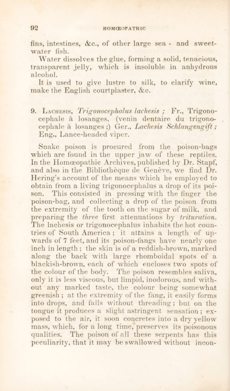 fins, intestines, &c., of other large sea - and sweet- water fish. Water dissolves the glue, forming a solid, tenacious, transparent jelly, which is insoluble in anhydrous alcohol. It is used to give lustre to silk, to clarify wine, make the English courtplaster, &c. 9. Lachesis, Trigonocephalus lachesis ; Fr., Trigono- cephale a losanges, (venin dentaire du trigono- cephale a losanges :) Ger., Lachesis Schlangengift; Eng., Lance-headed viper. Snake poison is procured from the poison-bags which are found in the upper jaw of these reptiles. In the Homoeopathic Archives, published by Dr. Stapf, and also in the Bibliotheque de Geneve, we find Dr. Hering’s account of the means which he employed to obtain from a living trigonocephalus a drop of its poi- son. This consisted in pressing with the finger the poison-bag, and collecting a drop of the poison from the extremity of the tooth on the sugar of milk, and preparing the three first attenuations by trituration. The lachesis or trigonocephalus inhabits the hot coun- tries of South America ; it attains a length of up- wards of 7 feet, and its poison-fangs have nearly one inch in length ; the skin is of a reddish-brown, marked along the back with large rhomboidal spots of a. blackish-brown, each of which encloses two spots of the colour of the body. The poison resembles saliva, only it is less viscous, but limpid, inodorous, and with- out any marked taste, the colour being somewhat greenish ; at the extremity of the fang, it easily forms into drops, and falls without threading; but on the tongue it produces a slight astringent sensation; ex- posed to the air, it soon concretes into a dry yellow mass, which, for a long time, preserves its poisonous qualities. The poison of all these serpents has this peculiarity, that it may be swallowed without incon-