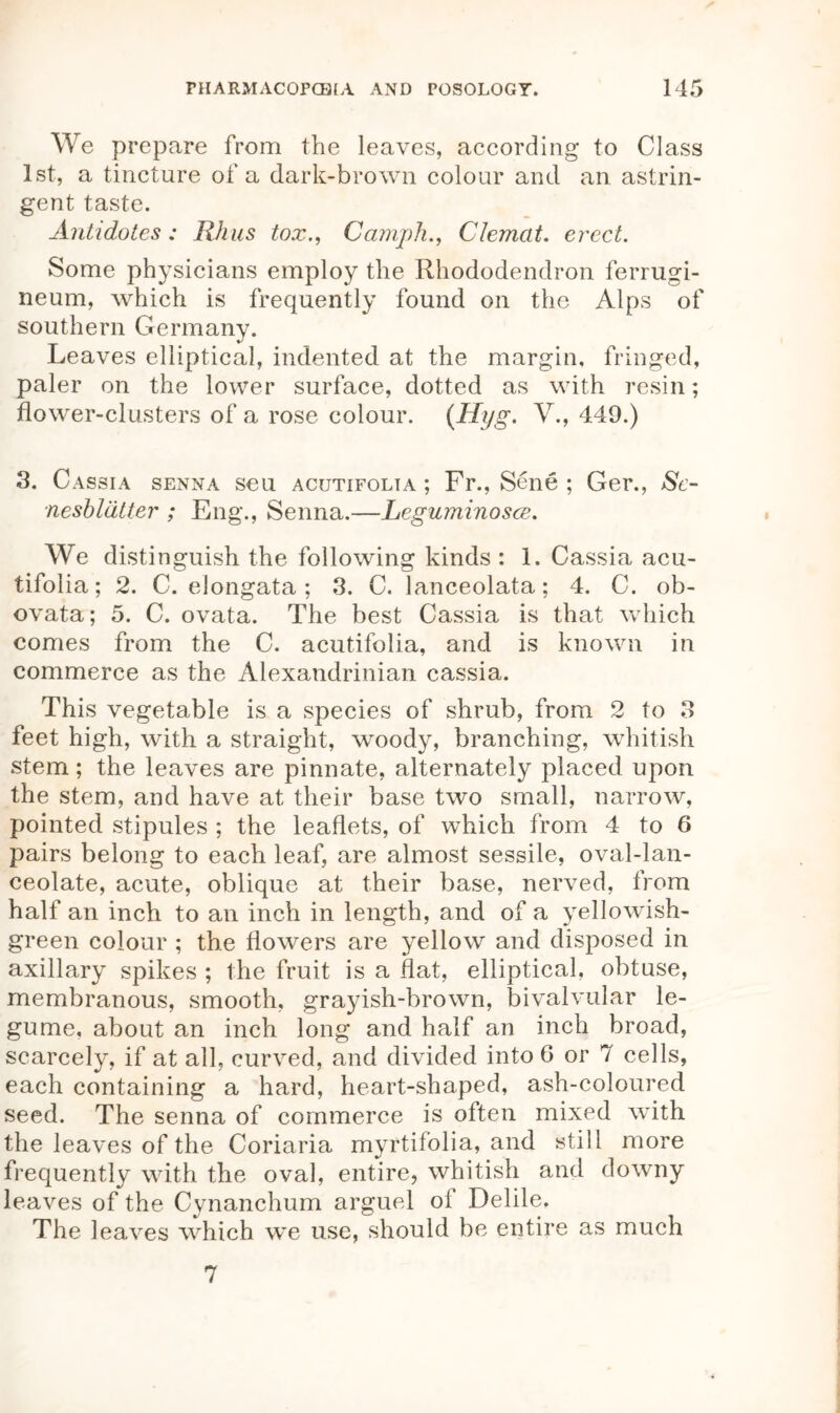 We prepare from the leaves, according to Class 1st, a tincture of a dark-brown colour and an astrin- gent taste. Antidotes: Rhus tox., CamphClemat. erect. Some physicians employ the Rhododendron ferrugi- neum, which is frequently found on the Alps of southern Germany. Leaves elliptical, indented at the margin, fringed, paler on the lower surface, dotted as with resin; flower-clusters of a rose colour. (Hyg. V., 449.) 3. Cassia senna seu acutifolta ; Fr., Sene ; Ger., Sc- nesblatter ; Eng., Senna.—Leguminosce. We distinguish the following kinds : 1. Cassia acu- tifolia; 2. C. elongata ; 3. C. lanceolata; 4. C. ob- ovata; 5. C. ovata. The best Cassia is that which comes from the C. acutifolia, and is known in commerce as the Alexandrinian cassia. This vegetable is a species of shrub, from 2 to 3 feet high, with a straight, woody, branching, whitish stem; the leaves are pinnate, alternately placed upon the stem, and have at their base two small, narrow, pointed stipules ; the leaflets, of which from 4 to 6 pairs belong to each leaf, are almost sessile, oval-lan- ceolate, acute, oblique at their base, nerved, from half an inch to an inch in length, and of a yellowish- green colour ; the flowers are yellow and disposed in axillary spikes ; the fruit is a flat, elliptical, obtuse, membranous, smooth, grayish-brown, bivalvular le- gume, about an inch long and half an inch broad, scarcely, if at all, curved, and divided into 0 or 7 cells, each containing a hard, heart-shaped, ash-coloured seed. The senna of commerce is often mixed with the leaves of the Coriaria myrtif’olia, and still more frequently with the oval, entire, whitish and downy leaves of the Cynanchum arguel of Delile. The leaves which we use, should be entire as much 7