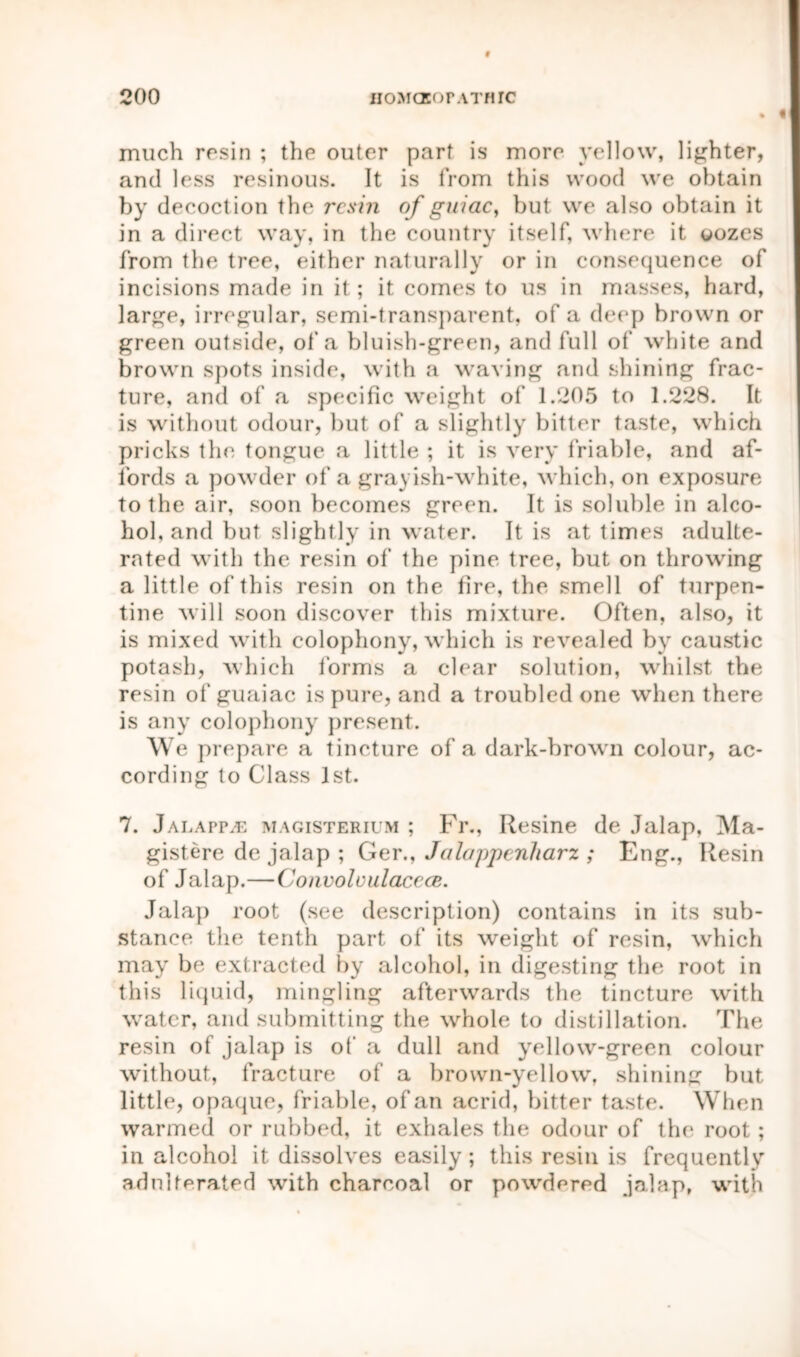 much resin ; the outer part is more yellow, lighter, and less resinous. It is from this wood we obtain by decoction the resin of guiac, but we also obtain it in a direct way, in the country itself, where it oozes from the tree, either naturally or in consequence of incisions made in it; it comes to us in masses, hard, large, irregular, semi-transparent, of a deep brown or green outside, of a bluish-green, and full of white and brown spots inside, with a waving and shining frac- ture, and of a specific weight of 1.205 to 1.228. It is without odour, but of a slightly bitter taste, which pricks the tongue a little ; it is very friable, and af- fords a powder of a grayish-white, which, on exposure to the air, soon becomes green. It is soluble in alco- hol, and but slightly in water. It is at times adulte- rated with the resin of the pine tree, but on throwing a little of this resin on the fire, the smell of turpen- tine will soon discover this mixture. Often, also, it is mixed with colophony, which is revealed by caustic potash, which forms a clear solution, whilst the resin of guaiac is pure, and a troubled one when there is any colophony present. We prepare a tincture of a dark-brown colour, ac- cording to Class 1st. 7. JALAPPiE magisterium ; Fr., Resine de Jalap, Ma- gistere de jalap ; Ger., Jalappenharz ; Eng., Resin of Jalap.—Convoloulacece. Jalap root (see description) contains in its sub- stance the tenth part of its weight of resin, which may be extracted by alcohol, in digesting the root in this liquid, mingling afterwards the tincture with water, and submitting the whole to distillation. The resin of jalap is of a dull and yellow-green colour without, fracture of a brown-yellow, shining but little, opaque, friable, of an acrid, bitter taste. When warmed or rubbed, it exhales the odour of the root; in alcohol it dissolves easily ; this resin is frequently adulterated with charcoal or powdered jalap, with