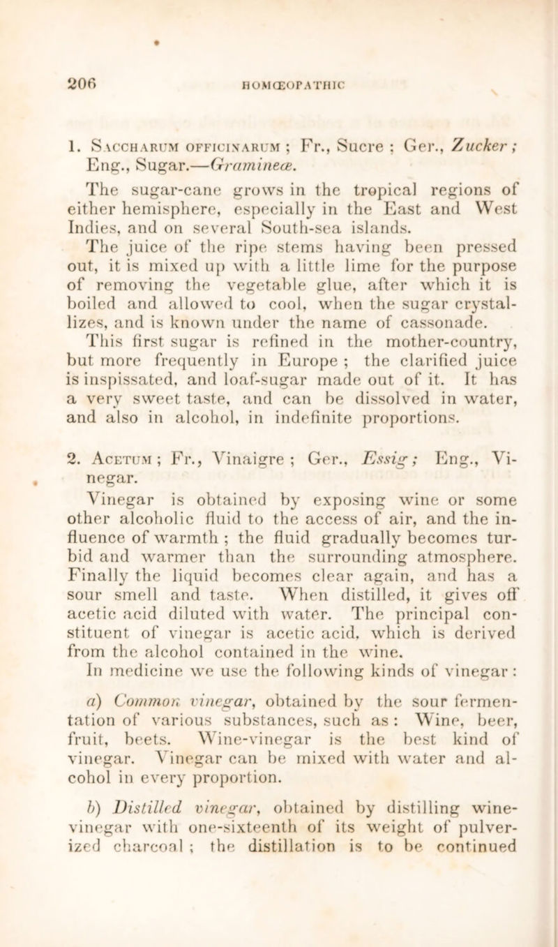 1. Saccharum officinarum ; Fr., Sucre : Ger., Zucker; Eng., Sugar.—Graminece. The sugar-cane grows in the tropical regions of either hemisphere, especially in the East and West Indies, and on several South-sea islands. The juice of the ripe stems having been pressed out, it is mixed up with a little lime for the purpose of removing the vegetable glue, after which it is boiled and allowed to cool, when the sugar crystal- lizes, and is known under the name of cassonade. This first sugar is refined in the mother-country, but more frequently in Europe ; the clarified juice is inspissated, and loaf-sugar made out of it. It has a very sweet taste, and can be dissolved in water, and also in alcohol, in indefinite proportions. 2. Acetum ; Fr., Yinaigre ; Ger., Essig; Eng., Vi- negar. Vinegar is obtained by exposing wine or some other alcoholic fluid to the access of air, and the in- fluence of warmth ; the fluid gradually becomes tur- bid and warmer than the surrounding atmosphere. Finally the liquid becomes clear again, and has a sour smell and taste. When distilled, it gives off acetic acid diluted with water. The principal con- stituent of vinegar is acetic acid, which is derived from the alcohol contained in the wine. In medicine we use the following kinds of vinegar: a) Common vinegar, obtained by the sour fermen- tation of various substances, such as : Wine, beer, fruit, beets. Wine-vinegar is the best kind of vinegar. Vinegar can be mixed with water and al- cohol in every proportion. b) Distilled vinegar, obtained by distilling wine- vinegar with one-sixteenth of its weight of pulver- ized charcoal ; the distillation is to be continued