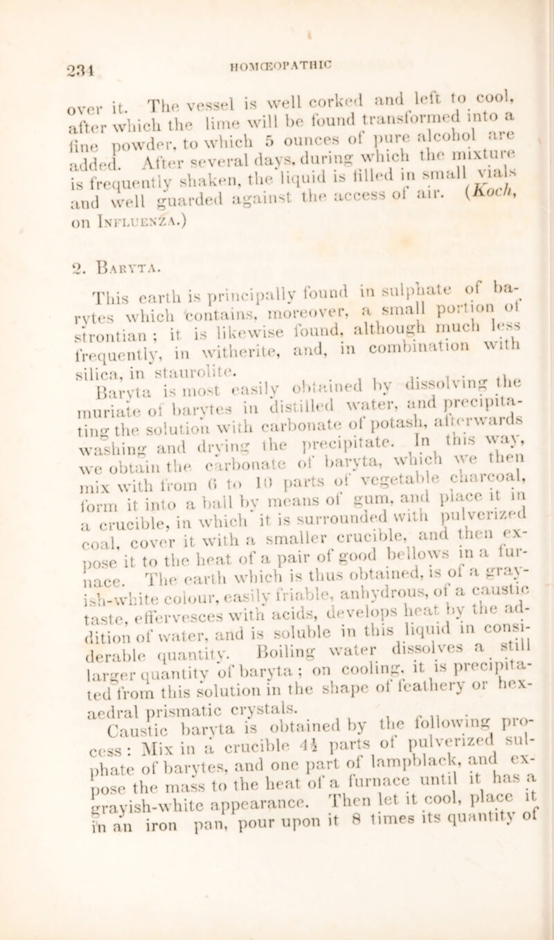 over it The vessel is well corked and left to cool, after which the lime will be found transformed into a line powder, to which 5 ounces ol pure alcohol arc added. After several days, during which the mixture is frequently shaken, the liquid is tilled in small vials and well guarded against the access o! air. (Koch, on Influenza.) 2. Baryta. This earth is principally found in sulphate of ha- rvtes which 'contains, moreover, a small poilimi o sirontian; it is likewise found, although much less frequently, in witherite, and, in combination with silica, in staurolitc. , Barvta is most easily obtained by dissolving the muriate of barytes in distilled water, and precipita- ting the. solution with carbonate ol potash, altei wards, washing and drying the precipitate. In this way, we obtain the carbonate oi baryta, winch t e then mix with from (i to 10 parts oi vegetal, e ch.itcoal, form it into a ball by means of gum, and place it m a crucible, in which it is surrounded with pulverized coal, cover it with a smaller crucible, and then ex- pose it to the boat of a pair of good bellows in a lut- nnee. The, earth which is thus obtained, is ol a gray- ish-white colour, easily friable, anhydrous, ol a caustic, taste, effervesces with acids, develops heat, bv the ad- dition of water, and is soluble in tins liquid in consi- derable quantity. Boiling water dissolves a still larger quantity of baryta; on cooling, it is precipita- ted from this solution in the shape ol feathery or hex- aedral prismatic crystals. Caustic baryta is obtained by the following pio- cess: Mix in a crucible 4i parts ot pulverized sul- phate of barytes, and one part ol lampblack, and ex- pose the mass to the heat of a furnace until it has a grayish-white appearance. Then let it cool, place it fn an iron pan, pour upon it 8 limes its quantity o