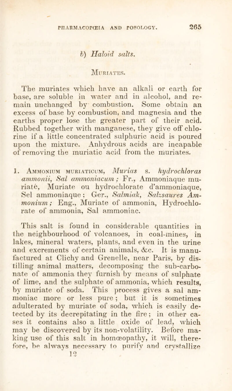 b) Haloid salts. Muriates. The muriates which have an alkali or earth for base, are soluble in water and in alcohol, and re- main unchanged by combustion. Some obtain an excess of base by combustion, and magnesia and the earths proper lose the greater part of their acid. Rubbed together with manganese, they give off chlo- rine if a little concentrated sulphuric acid is poured upon the mixture. Anhydrous acids are incapable of removing the muriatic acid from the muriates. I. Ammonium muriaticum, Murias s. hydrochloras ammonii, Sal ammoniacum; Fr., Ammoniaque mu- riate, Muriate ou hydrochlorate d’ammoniaque, Sel ammoniaque ; Ger., Salmiak, Salzsaures Am- monium ; Eng., Muriate of ammonia, Hydrochlo- rate of ammonia, Sal ammoniac. This salt is found in considerable quantities in the neighbourhood of volcanoes, in coal-mines, in lakes, mineral waters, plants, and even in the urine and excrements of certain animals, <fec. It is manu- factured at Clichy and Grenelle, near Paris, by dis- tilling animal matters, decomposing the sub-carbo- nate of ammonia they furnish by means of sulphate of lime, and the sulphate of ammonia, which results, by muriate of soda. This process gives a sal am- moniac more or less pure; but it is sometimes adulterated by muriate of soda, which is easily de- tected by its decrepitating in the fire; in other ca- ses it contains also a little oxide of lead, which may be discovered by its non-volatility. Before ma- king use of this salt in homoeopathy, it will, there- fore, be always necessarv to purify and crystallize 12