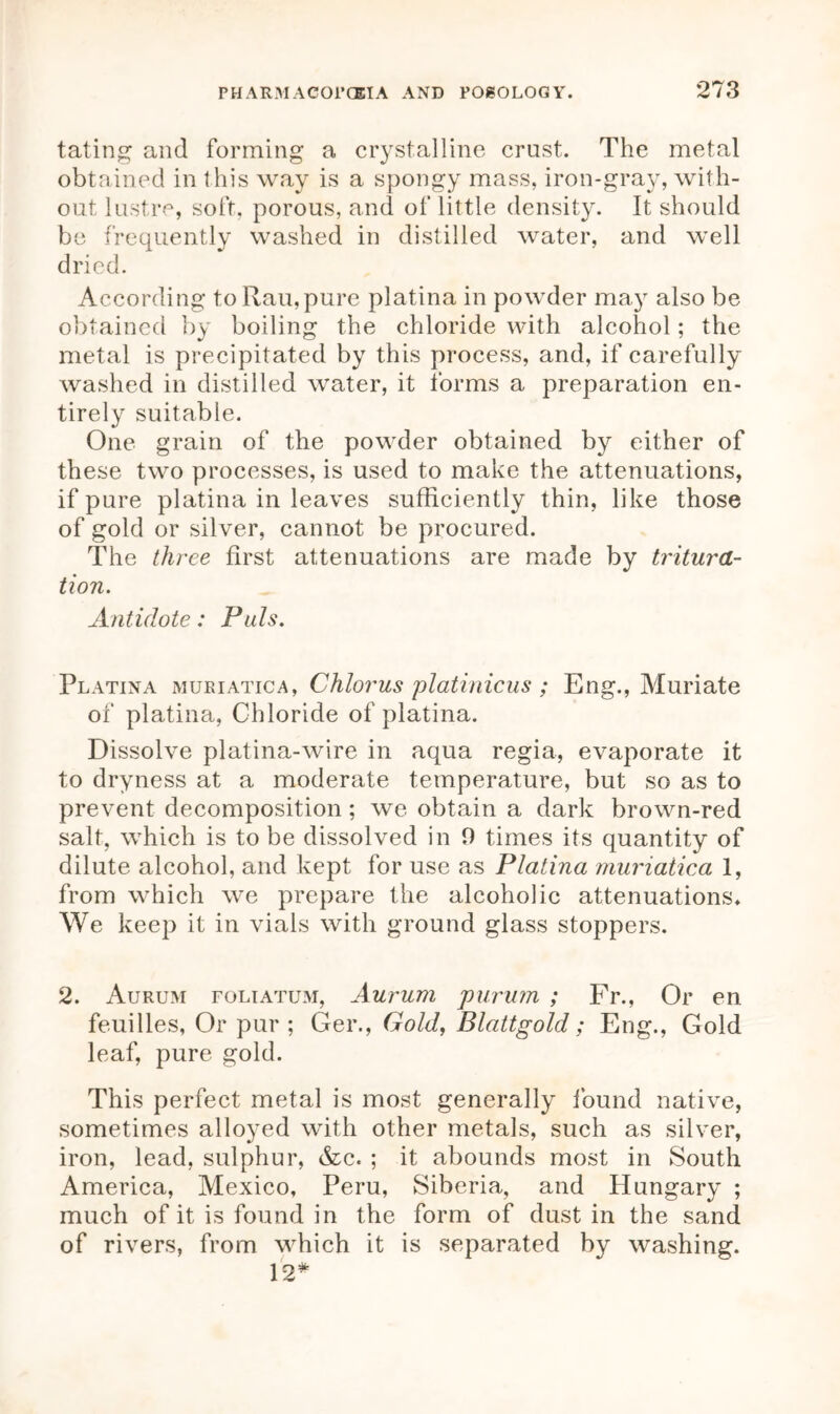 tating and forming a crystalline crust. The metal obtained in this way is a spongy mass, iron-gray, with- out lustre, soft, porous, and of little density. It should be frequently washed in distilled water, and well dried. According to Ran,pure platina in powder may also be obtained by boiling the chloride with alcohol; the metal is precipitated by this process, and, if carefully washed in distilled water, it forms a preparation en- tirely suitable. One grain of the powder obtained by either of these two processes, is used to make the attenuations, if pure platina in leaves sufficiently thin, like those of gold or silver, cannot be procured. The three first attenuations are made by tritura- tion. Antidote: Puls. Platina mukiatica, Chlorus platinicus ; Eng., Muriate of platina, Chloride of platina. Dissolve platina-wire in aqua regia, evaporate it to dryness at a moderate temperature, but so as to prevent decomposition ; we obtain a dark brown-red salt, which is to be dissolved in 0 times its quantity of dilute alcohol, and kept for use as Platina muriatica 1, from which we prepare the alcoholic attenuations. We keep it in vials with ground glass stoppers. 2. Aurum foliatum, Aurum purum ; Fr., Or en feuilles, Or pur; Ger., Gold, Blattgold; Eng., Gold leaf, pure gold. This perfect metal is most generally found native, sometimes alloyed with other metals, such as silver, iron, lead, sulphur, &c« ; it abounds most in South America, Mexico, Peru, Siberia, and Hungary ; much of it is found in the form of dust in the sand of rivers, from which it is separated by washing. 12*