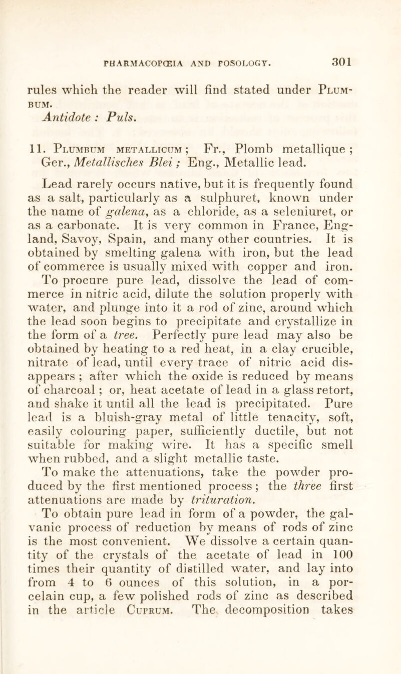 rules which the reader will find stated under Plum- bum. Antidote : Puls. 11. Plumbum metallicum ; Fr., Plomb metallique ; Ger., Metallisches Blei ; Eng., Metallic lead. Lead rarely occurs native, but it is frequently found as a salt, particularly as a sulphuret, known under the name of galena, as a chloride, as a seleniuret, or as a carbonate. It is very common in France, Eng- land, Savoy, Spain, and many other countries. It is obtained by smelting galena with iron, but the lead of commerce is usually mixed with copper and iron. To procure pure lead, dissolve the lead of com- merce in nitric acid, dilute the solution properly with water, and plunge into it a rod of zinc, around which the lead soon begins to precipitate and crystallize in the form of a tree. Perfectly pure lead may also be obtained by heating to a red heat, in a clay crucible, nitrate of lead, until every trace of nitric acid dis- appears ; after which the oxide is reduced by means of charcoal; or, heat acetate of lead in a glass retort, and shake it until all the lead is precipitated. Pure lead is a bluish-gray metal of little tenacity, soft, easily colouring paper, sufficiently ductile, but not suitable for making wire. It has a specific smell when rubbed, and a slight metallic taste. To make the attenuations, take the powder pro- duced by the first mentioned process; the three first attenuations are made by trituration. To obtain pure lead in form of a powder, the gal- vanic process of reduction by means of rods of zinc is the most convenient. We dissolve a certain quan- tity of the crystals of the acetate of lead in 100 times their quantity of distilled water, and lay into from 4 to 6 ounces of this solution, in a por- celain cup, a few polished rods of zinc as described in the article Cuprum. The decomposition takes