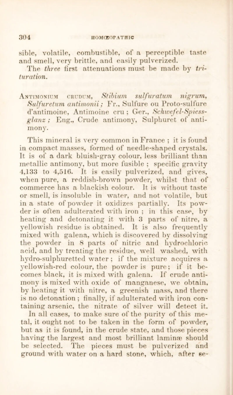 sible, volatile, combustible, of a perceptible taste and smell, very brittle, and easily pulverized. The three first attenuations must be made by tri- turation. Antimonium crudc.m, Stibium sulfuratum nigrum, Sulfuretum antimonii; Fr., Sulfure ou Proto-sulfure d’antimoine, Antimoine cru ; Ger., Schwefel-Spiess- glanz ; Eng., Crude antimony, Sulphuret of anti- mony. This mineral is very common in France ; it is found in compact masses, formed of needle-shaped crystals. It is of a dark bluish-gray colour, less brilliant than metallic antimony, but more fusible ; specific gravity 4,133 to 4,510. It is easily pulverized, and gives, when pure, a reddish-brown powder, whilst that of commerce has a blackish colour. It is without taste or smell, is insoluble in water, and not volatile, but in a state of powder it oxidizes partially. Its pow- der is often adulterated with iron ; in this case, by heating and detonating it with 3 parts of nitre, a yellowish residue is obtained. It is also frequently mixed with galena, which is discovered by dissolving the powder in 8 parts of nitric and hydrochloric acid, and by treating the residue, well washed, with hydro-sulphuretted water ; if the mixture acquires a yellowish-red colour, the powder is pure; if it be- comes black, it is mixed with galena. If crude anti- mony is mixed with oxide of manganese, we obtain, by heating it with nitre, a greenish mass, and there is no detonation ; finally, if adulterated with iron con- taining arsenic, the nitrate of silver will detect it. In all cases, to make sure of the purity of this me- tal, it ought not to be taken in the form of powder, but as it is found, in the crude state, and those pieces having the largest and most brilliant laminm should be selected. The pieces must be pulverized and ground with water on a hard stone, which, after se-