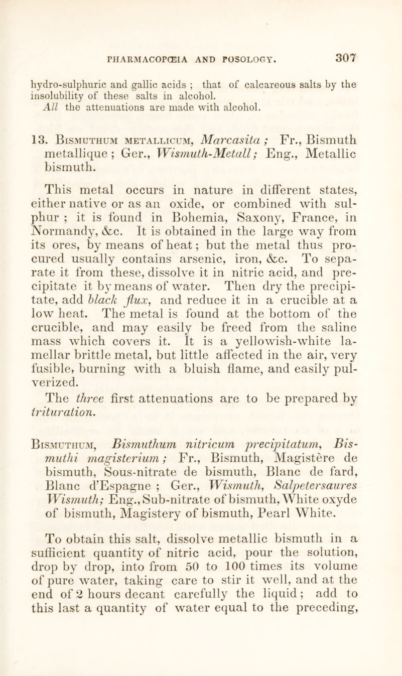 hydro-sulphuric and gallic acids ; that of calcareous salts by the insolubility of these salts in alcohol. All the attenuations are made with alcohol. 13. Bismuthum metallicum, Marcasita ; Fr., Bismuth metallique ; Ger., Wismuth-Metall; Eng., Metallic bismuth. This metal occurs in nature in different states, either native or as an oxide, or combined with sul- phur ; it is found in Bohemia, Saxony, France, in Normandy, &c. It is obtained in the large way from its ores, by means of heat; but the metal thus pro- cured usually contains arsenic, iron, &c. To sepa- rate it from these, dissolve it in nitric acid, and pre- cipitate it by means of water. Then dry the precipi- tate, add black flux, and reduce it in a crucible at a low heat. The metal is found at the bottom of the crucible, and may easily be freed from the saline mass which covers it. It is a yellowish-white la- mellar brittle metal, but little affected in the air, very fusible, burning with a bluish flame, and easily pul- verized. The three first attenuations are to be prepared by trituration. Bismuthum, Bismuthum nitricum precipitatum, Bis- muthi magisterium; Fr., Bismuth, Magistere de bismuth, Sous-nitrate de bismuth, Blanc de fard, Blanc d?Espagne ; Ger., Wismuth, Salpetersaures Wismuth; Eng., Sub-nitrate of bismuth, White oxyde of bismuth, Magistery of bismuth, Pearl White. To obtain this salt, dissolve metallic bismuth in a sufficient quantity of nitric acid, pour the solution, drop by drop, into from 50 to 100 times its volume of pure water, taking care to stir it well, and at the end of 2 hours decant carefully the liquid; add to this last a quantity of water equal to the preceding,