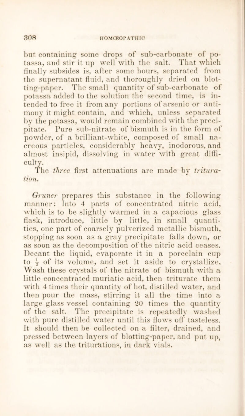 but containing some drops of sub-carbonate of po- tassa, and stir it up well with the salt. That which finally subsides is, after some hours, separated from the supernatant fluid, and thoroughly dried on blot- ting-paper. The small quantity of sub-carbonate of potassa added to the solution the second time, is in- tended to free it from any portions of arsenic or anti- mony it might contain, and which, unless separated by the potassa, would remain combined with the preci- pitate. Pure sub-nitrate of bismuth is in the form of powder, of a brilliant-white, composed of small na- creous particles, considerably heavy, inodorous, and almost insipid, dissolving in water with great diffi- culty. The three first attenuations are made by tritura- tion. Gruner prepares this substance in the following manner: Into 4 parts of concentrated nitric acid, which is to be slightly warmed in a capacious glass flask, introduce, little by little, in small quanti- ties, one part of coarsely pulverized metallic bismuth, stopping as soon as a gray precipitate falls down, or as soon as the decomposition of the nitric acid ceases. Decant the liquid, evaporate it in a porcelain cup to j of its volume, and set it aside to crystallize. Wash these crystals of the nitrate of bismuth with a little concentrated muriatic acid, then triturate them with 4 times their quantity of hot, distilled water, and then pour the mass, stirring it all the time into a large glass vessel containing 20 times the quantity of the salt. The precipitate is repeatedly washed with pure distilled water until this flows off tasteless. It should then be collected on a filter, drained, and pressed between layers of blotting-paper, and put up, as well as the triturations, in dark vials.