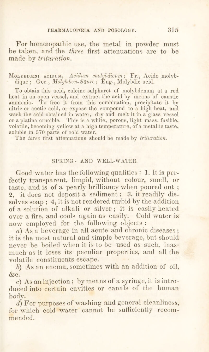 For homoeopathic use, the metal in powder must be taken, and the three first attenuations are to be made by trituration. MolybDjEni acidum, Acidum molybdicum; Fr., Acide molyb- dique ; Ger., Molybdccn-Saure; Eng., Molybdic acid. To obtain this acid, calcine sulphuret of molybdenum at a red heat in an open vessel, and extract the acid by means of caustic ammonia. To free it from this combination, precipitate it by nitric or acetic acid, or expose the compound to a high heat, and wash the acid obtained in water, dry and melt it in a glass vessel or a platina crucible. This is a white, porous, light mass, fusible, volatile, becoming yellow at a high temperature, of a metallic taste, soluble in 570 parts of cold water. The three first attenuations should be made by trituration. SPRING- AND WELL-WATER. Good water has the following qualities : 1. It is per- fectly transparent, limpid, without colour, smell, or taste, and is of a pearly brilliancy when poured out ; 2, it does not deposit a sediment; 3, it readily dis- solves soap ; 4, it is not rendered turbid by the addition of a solution of alkali or silver ; it is easily heated over a fire, and cools again as easily. Cold water is now employed for the following objects : a) As a beverage in all acute and chronic diseases; it is the most natural and simple beverage, but should never be boiled when it is to be used as such, inas- much as it loses its peculiar properties, and all the volatile constituents escape. h) As an enema, sometimes with an addition of oil, &c. c) As an injection ; by means of a syringe, it is intro- duced into certain cavities or canals ol the human body. d) For purposes of washing and general cleanliness, for which cold water cannot be sufficiently recom- mended.