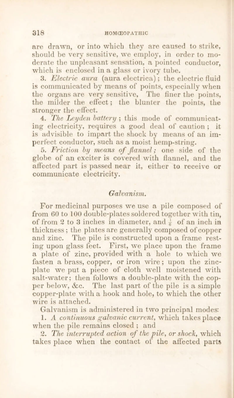 are drawn, or into which they are caused to strike, should be very sensitive, we employ, in order to mo- derate the unpleasant sensation, a pointed conductor, which is enclosed in a glass or ivory tube. 3. Electric aura (aura electrica); the electric fluid is communicated by means of points, especially when the organs are very sensitive, The finer the points, the milder the effect; the blunter the points, the stronger the effect. 4. The Leyden battery ; this mode ol‘ communicat- ing electricity, requires a good deal of caution ; it is ad visible to impart the shock by means of an im- perfect conductor, such as a moist hemp-string. 5. Friction by means of Jlannel; one side of the globe of an exciter is covered with flannel, and the affected part is passed near it, either to receive or communicate electricity. Galvanism. For medicinal purposes we use a pile composed of from GO to 100 double-plates soldered together with tin, of from 2 to 3 inches in diameter, and j of an inch in thickness ; the plates are generally composed of copper and zinc. The pile is constructed upon a frame rest- ing upon glass feet. First, we place upon the frame a plate of zinc, provided with a hole to which we fasten a brass, copper, or iron wire; upon the zinc- plate we put a piece of cloth well moistened with salt-water; then follows a double-plate with the cop- per below, &c. The last part of the pile is a simple copper-plate with a hook and hole, to which the other wire is attached. Galvanism is administered in two principal modes: 1. A continuous galvanic current, which takes place when the pile remains closed ; and 2. The interrupted action of the pile, or shock, which takes place when the contact of the affected parts