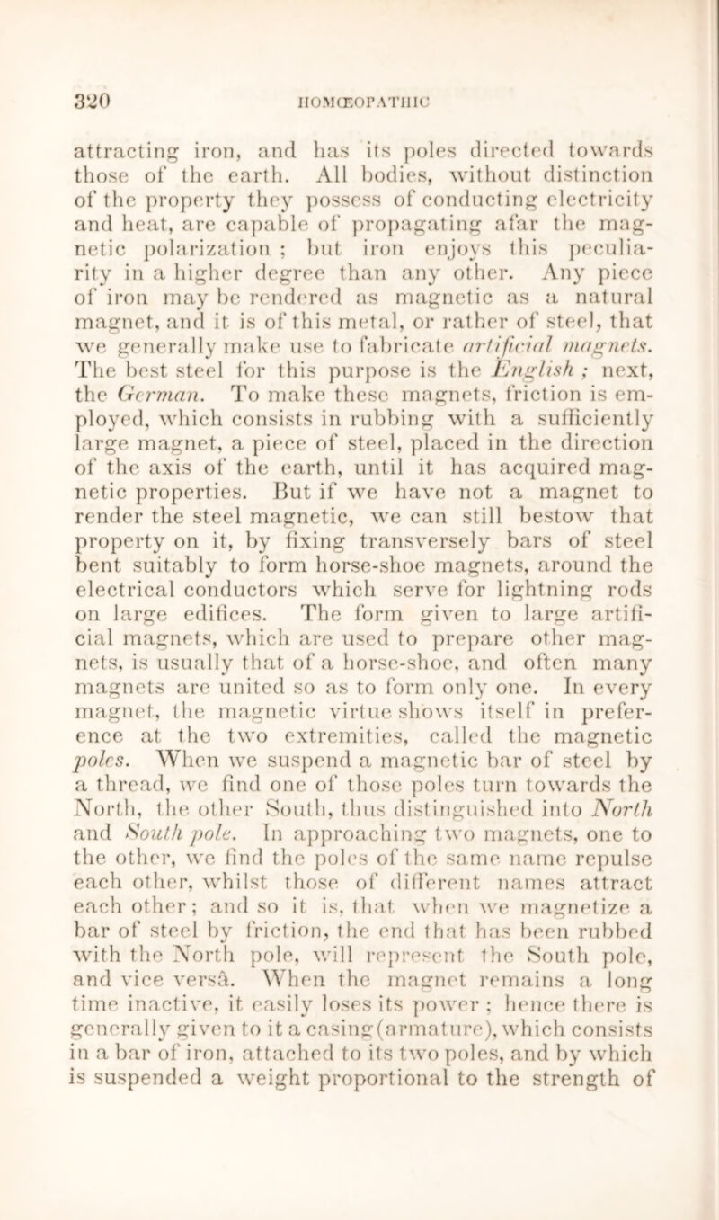 attracting iron, and has its poles directed towards those of the earth. All bodies, without distinction of the property they possess of conducting electricity and heat, are capable of propagating afar the mag- netic polarization ; but iron enjoys this peculia- rity in a higher degree than any other. Any piece of iron may he rendered as magnetic as a natural magnet, and it is of this metal, or rather of steel, that we generally make use to fabricate artificial magnets. The best steel for this purpose is the English ; next, the German. To make these magnets, friction is em- ployed, which consists in rubbing with a sufficiently large magnet, a piece of steel, placed in the direction of the axis of the earth, until it has acquired mag- netic properties. But if we have not a magnet to render the steel magnetic, we can still bestow that property on it, by fixing transversely bars of steel bent suitably to form horse-shoe magnets, around the electrical conductors which serve lor lightning rods on large edifices. The form given to large artifi- cial magnets, which are used to prepare other mag- nets, is usually that of a horse-shoe, and often many magnets are united so as to form only one. In every magnet, the magnetic virtue shows itself in prefer- ence at the two extremities, called the magnetic poles. When we suspend a magnetic bar of steel by a thread, we find one of those poles turn towards the North, the. other South, thus distinguished into North and South pole. In approaching two magnets, one to the other, we find the poles of the same name repulse each other, whilst those of different names attract each other; and so it is, that when we magnetize a bar of steel by friction, the end that has been rubbed with the North pole, will represent the South pole, and vice versa. When the magnet remains a long time inactive, it easily loses its power; hence there is generally given to it a casing(nrmature), which consists in a bar of iron, attached to its two poles, and by which is suspended a weight proportional to the strength of