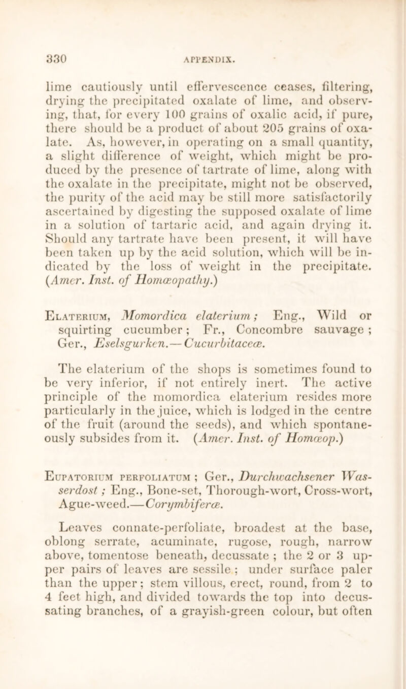 lime cautiously until effervescence ceases, filtering, drying the precipitated oxalate of lime, and observ- ing, that, for every 100 grains of oxalic acid, if pure, there should be a product of about 205 grains of oxa- late. As, however, in operating on a small quantity, a slight difference of weight, which might be pro- duced by the presence of tartrate of lime, along with the oxalate in the precipitate, might not be observed, the purity of the acid may be still more satisfactorily ascertained by digesting the supposed oxalate of lime in a solution of tartaric acid, and again drying it. Should any tartrate have been present, it will have been taken up by the acid solution, which will be in- dicated by the loss of weight in the precipitate. (Amcr. Inst, of Homoeopathy.) Elaterium, Momordica elaterium; Eng., Wild or squirting cucumber; Fr., Concombre sauvage ; Ger., Eselsgurkcn.— Cucurbitaccoe. The elaterium of the shops is sometimes found to be very inferior, if not entirely inert. The active principle of the momordica elaterium resides more particularly in the juice, which is lodged in the centre of the fruit (around the seeds), and which spontane- ously subsides from it. {Amcr. Inst, of Homneop.) Eupatorium perfoliatum ; Ger., Durchwachscncr TVa$- serdost; Eng., Bone-set, Thorough-wort, Cross-wort, Ague-weed.—Corymbiferce. Leaves connate-perfoliate, broadest at the base, oblong serrate, acuminate, rugose, rough, narrow above, tomentose beneath, decussate ; the 2 or 3 up- per pairs of leaves are sessile ; under surface paler than the upper; stem villous, erect, round, from 2 to 4 feet high, and divided towards the top into decus- sating branches, of a grayish-green colour, but often