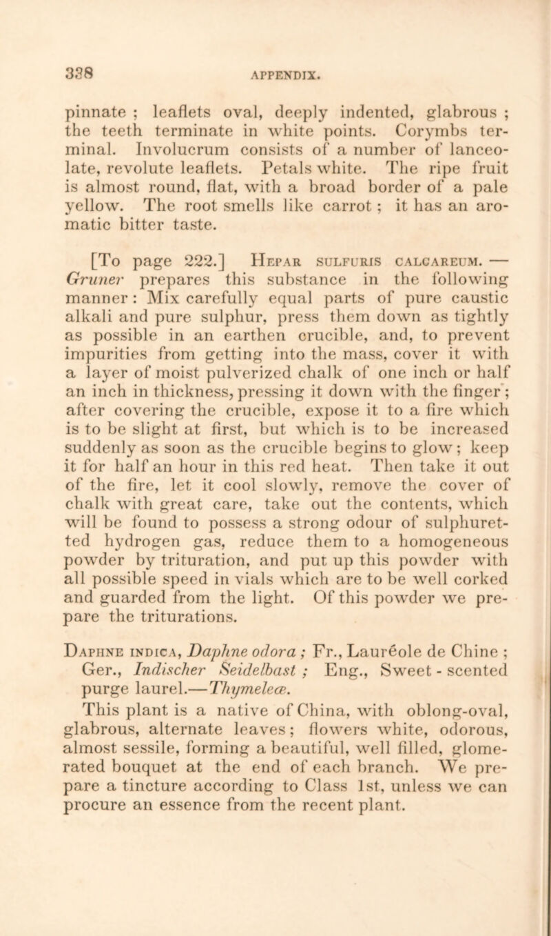 pinnate ; leaflets oval, deeply indented, glabrous ; the teeth terminate in white points. Corymbs ter- minal. Involucrum consists of a number of lanceo- late, revolute leaflets. Petals white. The ripe fruit is almost round, flat, with a broad border of a pale yellow. The root smells like carrot; it has an aro- matic bitter taste. [To page 222.] Hepar sulfuris calcareum. — Gruner prepares this substance in the following manner : Mix carefully equal parts of pure caustic alkali and pure sulphur, press them down as tightly as possible in an earthen crucible, and, to prevent impurities from getting into the mass, cover it with a layer of moist pulverized chalk of one inch or half an inch in thickness,pressing it down with the finger; after covering the crucible, expose it to a fire which is to be slight at first, but which is to be increased suddenly as soon as the crucible begins to glow ; keep it for half an hour in this red heat. Then take it out of the fire, let it cool slowly, remove the cover of chalk with great care, take out the contents, which will be found to possess a strong odour of sulphuret- ted hydrogen gas, reduce them to a homogeneous powder by trituration, and put up this powder with all possible speed in vials which are to be well corked and guarded from the light. Of this powder we pre- pare the triturations. Daphne indica, Daphne odor a ; Fr., Laureole de Chine ; Ger., Indischer Seidelbast ; Eng., Sweet - scented purge laurel.—Thymelece,. This plant is a native of China, with oblong-oval, glabrous, alternate leaves; flowers white, odorous, almost sessile, forming a beautiful, well filled, glome- rated bouquet at the end of each branch. We pre- pare a tincture according to Class 1st, unless we can procure an essence from the recent plant.