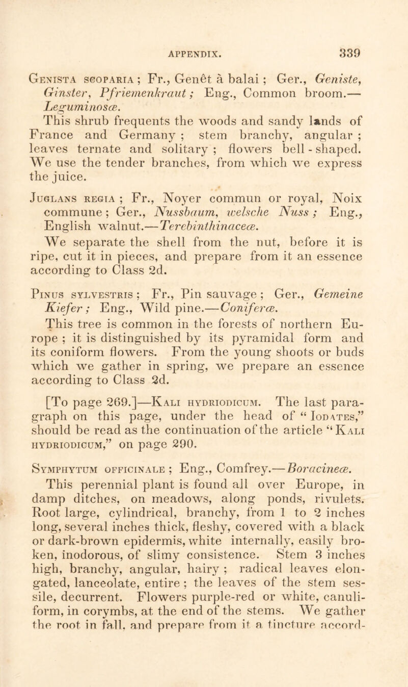 Genista scoparia ; Fr., Genet a balai; Ger., Geniste, Ginster, Pfriemenkraut; Eng., Common broom.— Leguminosce. This shrub frequents the woods and sandy lands of France and Germany ; stem branchy, angular ; leaves ternate and solitary ; flowers bell - shaped. We use the tender branches, from which we express the juice. Juglans regia ; Fr., Noyer commun or royal, Noix commune ; Ger., Nussbaum, welsche Nuss ; Eng., English walnut.— Tercbinthinacece. We separate the shell from the nut, before it is ripe, cut it in pieces, and prepare from it an essence according to Class 2d. Pinus syuvestris ; Fr., Pin sauvage; Ger., Gemeine Kiefer ; Eng., Wild pine.—Coniferce. This tree is common in the forests of northern Eu- rope ; it is distinguished by its pyramidal form and its coniform flowers. From the young shoots or buds which we gather in spring, we prepare an essence according to Class 2d. [To page 269.]—Kali hydriodicum. The last para- graph on this page, under the head of “ Iodates,” should be read as the continuation of the article “Kali iiydriodicum,” on page 290, Symphytum officinale ; Eng., Comfrey.— Boracinece. This perennial plant is found all over Europe, in damp ditches, on meadows, along ponds, rivulets. Root large, cylindrical, branchy, from 1 to 2 inches long, several inches thick, fleshy, covered with a black or dark-brown epidermis, white internally, easily bro- ken, inodorous, of slimy consistence. Stem 3 inches high, branchy, angular, hairy ; radical leaves elon- gated, lanceolate, entire ; the leaves of the stem ses- sile, decurrent. Flowers purple-red or white, canuli- form, in corymbs, at the end of the stems. We gather the root in fall, and prepare from it a tincture accord-