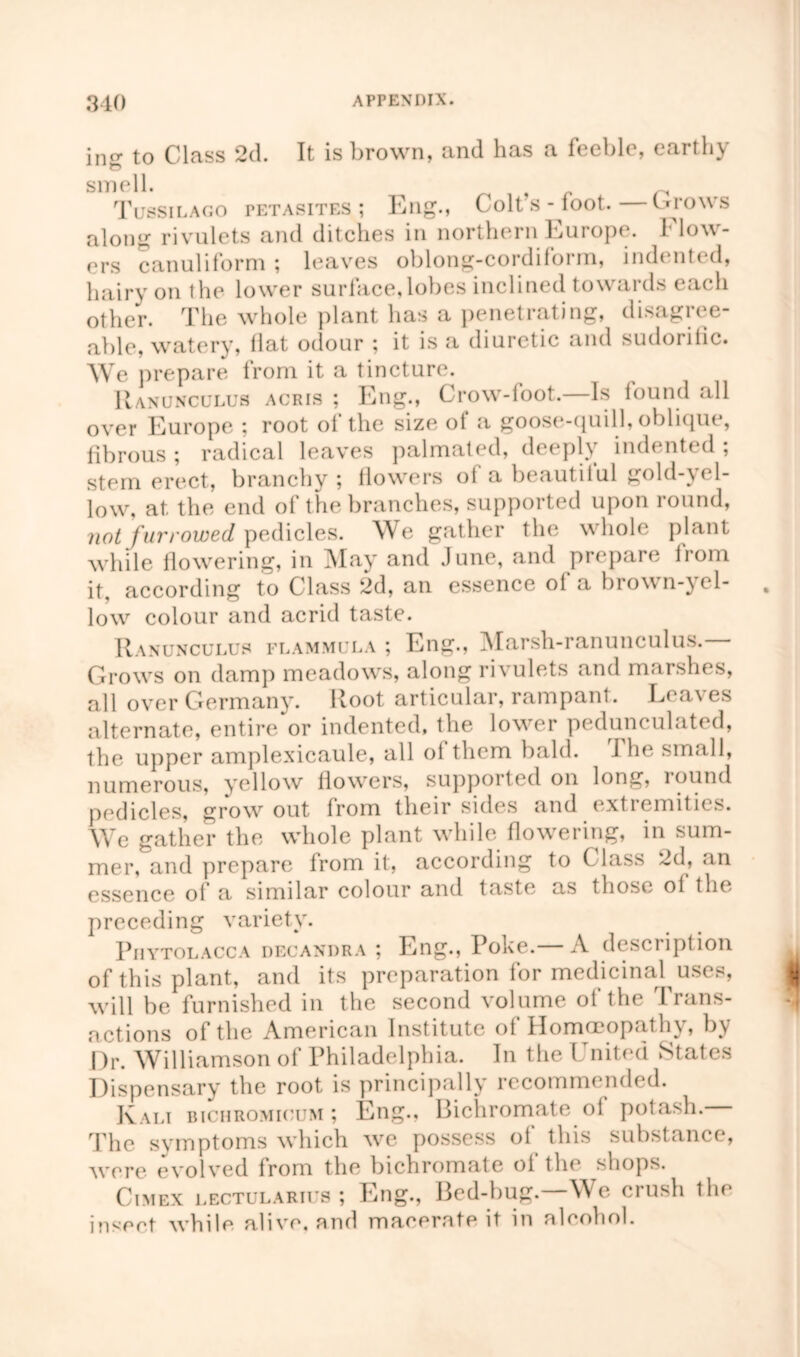 ing to Class 2d. It is brown, and has a feeble, earthy smell. f Tussilago petasites ; Eng., Colt’s - foot. brows along rivulets and ditches in northern Europe. Flow- ers canuliform ; leaves oblong-cordiform, indented, hairy on the lower surface,lobes inclined towards each other. The whole plant lias a penetrating, disagree- able, watery, Hat odour ; it is a diuretic and sudorific. We prepare from it a tincture. Ranunculus acris ; Eng., Crow-loot.—Is lound all over Europe ; root of the size of a goose-quill, oblique, fibrous ; radical leaves palmated, deeply inch ntt d , stern erect, branchy; flowers oi a beautiful gold-yel- low, at the end of the branches, supported upon round, not furrowed pedicles. We gather the whole plant while flowering, in May and June, and prepare from it, according to Class 2d, an essence ol a brown-yel- low colour and acrid taste. Ranunculus flammula ; Eng., Marsh-ranunculus. Grows on damp meadows, along rivulets and marshes, all over Germany. Root articular, rampant. Lca\es alternate, entire or indented, the lower pedunculated, the upper amplexicaule, all of them bald. The small, numerous, yellow flowers, supported on long, round pedicles, grow out from their sides and extremities. We gather the whole plant while flowering, in sum- mer, and prepare from it, according to Class 2d, an essence of a similar colour and taste as those of flu, preceding variety. Phytolacca decandra ; Eng., Poke.— A description of this plant, and its preparation for medicinal uses, will be furnished in the second volume of the Trans- actions of the American Institute of Homoeopathy, by Dr. Williamson of Philadelphia. In the United States Dispensary the root is principally recommended. Kali bichromicum ; Eng., Bichromate ol potash. The symptoms which we possess of this substance, were evolved from the bichromate of the shops. Cimex lectularius ; Eng., Bed-bug. We crush the insert while alive, and macerate it in alcohol.