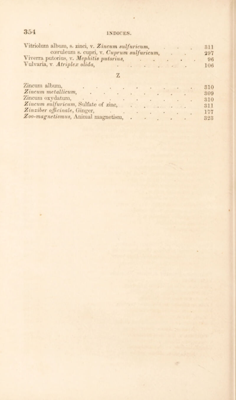 3f>l Vitriolum album, s. zmci, v. Zincum sulfuricum, . . 311 coeruleum s. cupri, v. Cuprum sulfuricum, . . 297 Viverra putorius, v. Mephitis putorius 96 Vulvaria, y. Atriplex olida, ...... 106 Z Zincum album, . . . . . . . . . 310 Zincum metaUicum, ........ 809 Zincum oxydatum, . . . . . . , . 310 Zincum sulfuricum, Sulfate of zinc, ..... 311 Zinziber officinale, Ginger, ...... 177 Zoo-magnetismus, Animal magnetism, ..... 323
